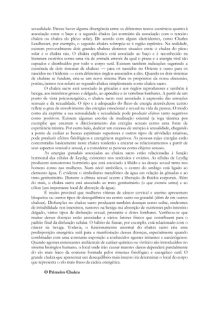 sexualidade. Parece haver alguma divergência entre os diferentes textos esotéricos quanto à
associação entre o baço e o segundo chakra (ao contrário da associação com o terceiro
chakra ou chakra do plexo solar). De acordo com alguns clarividentes, como Charles
Leadbeater, por exemplo, o segundo chakra sobrepõe-se à região esplênica. Na realidade,
existem provavelmente dois grandes chakras distintos situados entre o chakra do plexo
solar e o chakra raiz. O chakra esplênico está associado ao baço e é reconhecido na
literatura esotérica como uma via de entrada através da qual o prana e a energia vital são
captados e distribuídos por todo o corpo sutil. Existem também indicações sugerindo a
existência de dois sistemas de chakras — para os nascidos no Oriente e outro para os
nascidos no Ocidente — com diferentes órgãos associados a eles. Quando os dois sistemas
de chakras se fundem, cria-se um novo sistema Para os propósitos da nossa discussão,
porém, iremos nos referir ao segundo chakra simplesmente como chakra sacro.
O chakra sacro está associado às gônadas e aos órgãos reprodutores e também à
bexiga, aos intestinos grosso e delgado, ao apêndice e às vértebras lombares. A partir de um
ponto de vista psicoenergético, o chakra sacro está associado à expressão das emoções
sensuais e da sexualidade. O tipo e a adequação do fluxo de energia através.desse centro
reflete o grau de envolvimento das energias emocional e sexual na vida da pessoa. O modo
como ela exprime a sua sensualidade e sexualidade pode produzir efeitos tanto negativos
como positivos. Existem algumas escolas de meditação oriental (a ioga tântrica por
exemplo) que encaram o direcionamento das energias sexuais como uma fonte de
experiência mística. Por outro lado, dedicar um excesso de atenção à sexualidade, chegando
a ponto de excluir as buscas espirituais superiores e outros tipos de atividades criativas,
pode produzir efeitos fisiológicos e energéticos negativos. As pessoas cujas energias estão
concentradas basicamente neste chakra tenderão a encarar os relacionamentos a partir de
seus aspectos sensual e sexual, e a considerar as pessoas como objetos sexuais.
As energias gonadais associadas ao chakra sacro estão relacionadas à função
hormonal das células de Leydig, existentes nos testículos e ovários. As células de Leydig
produzem testosterona hormônio que está associado à libido e ao desejo sexual tanto nos
homens como nas mulheres. Num nível simbólico, o centro do umbigo está ligado ao
elemento água. É evidente o simbolismo metafórico da água em relação às gônadas e ao
trato geniturinário. Durante o clímax sexual ocorre a liberação de fluidos corporais. Além
do mais, o chakra sacro está associado ao trato geniturinário (o que excreta urina) e ao
cólon (um importante local de absorção de água).
É muito provável que mulheres vítimas de câncer cervical e uterino apresentem
bloqueios ou outros tipos de desequilíbrios no centro sacro ou gonadal (além de em outros
chakras). Disfunções no chakra sacro produzem também doenças como colite, síndromes
de irritabilidade nos intestinos, tumores na bexiga má absorção de nutrientes pelo intestino
delgado, vários tipos de disfunção sexual, prostatite e dores lombares. Verificou-se que
muitas dessas doenças estão associadas a vários fatores físicos que contribuem para o
padrão final da disfunção celular. O hábito de fumar, por exemplo, está relacionado com o
câncer na bexiga. Todavia, o funcionamento anormal do chakra sacro cria uma
predisposição energética sutil para a manifestação dessas doenças, especialmente quando
combinadas com uma constante exposição a conhecidos agentes irritantes e carcinógenos.
Quando agentes estressantes ambientais de caráter químico ou virótico são introduzidos no
sistema biológico humano, o local onde irão causar maiores danos dependerá parcialmente
do elo mais fraco da corrente formada pelos sistemas fisiológico e energético sutil. O
grande chakra que apresentar um desequilíbrio mais intenso irá determinar o local do corpo
que representa o elo mais fraco da cadeia energética.
O Primeiro Chakra

 