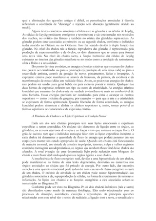 qual a eliminação das questões antigas é difícil, as perturbações associadas à diarréia
refletiriam a ocorrência de "descarga" e rejeição sem absorção (geralmente devido ao
medo).
Alguns textos esotéricos associam o chakra-raiz as gônadas e às células de Leydig,
As células de Leydig produzem estrógenos e testosterona e são encontradas nos testículos
dos machos, no ovários das fêmeas e também no córtex das glândulas supra-renais. As
gônadas podem estar associadas ao primeiro ou ao segundo chakra, conforme o indivíduo
tenha nascido no Oriente ou no Ocidente. Isto faz sentido devido à dupla função das
gônadas. No nível do chakra-raiz a função reprodutiva das gônadas é representada pela
produção de espermatozóides e de óvulos, os dois elementos que se unem para formar
uma nova vida. No nível do chakra sacro, a função hormonal das células de Leydig
existentes no interior das gônadas manifesta-se no modo como a produçâo de testosterona
afeta a libido e a sexualidade.
Do ponto de vista esotérico, as energias cósmicas criativas que emanam do chakraraiz podem ser canalizadas ou para a procriação (a produção de uma nova vida) ou para a
criatividade artística, através da geração de novos pensamentos, idéias e invenções. A
expressão criativa pode manifestar-se através da literatura, da pintura, da escultura c da
transformação de novas idéias em realidade física. Assim, as poderosas energias do chakraraiz podem ser usadas para gerar bebês ou para escrever poesia e música. Qualquer das
duas formas de expressão refletem um tipo ou outro de criatividade. As energias criativas
kundalini que emanam do chakra-raiz na verdade assemelham-se mais ao combustível dc
uma fornalha. Essas energias precisam ser canalizadas para cima e alcançar os centros
superiores — como o chakra da garganta, por exemplo — para que a arte e a criatividade
se expressem de forma aprimorada. Quando liberadas de forma controlada, as energias
kundalini podem sintonizar e alinhar os chakras superiores e, assim, tornar possível as
formas superiores de consciência e de expressão criativa.
A Dinâmica dos Chakras e as Lições Espirituais da Evolução Pessoal
Cada um dos sete chakras principais tem suas lições emocionais e espirituais
específicas a serem aprendidas. Os chakras são elementos de ligação entre os órgãos, as
glândulas, os centros nervosos do corpo e as forças vitais que animam o corpo físico. O
grau de sucesso com que o indivíduo consegue lidar com as lições específicas inerentes a
cada chakra irá determinar a quantidade de fluxo de energia que poderá penetrar cm seu
corpo para manter um estado apropriado de saúde. Quando um chakra está funcionando
de maneira anormal, em virtude de atitudes impróprias, temores, culpa e velhos registros
contendo mensagens autodepreciativas, os órgãos que recebem fluxo vital desse chakra são
afetados. A total evitação de uma determinada lição pode redundar num bloqueio do
chakra e num fluxo vital inadequado para os órgãos ligados a esse chakra.
A insuficiência de fluxo energético sutil, devido a uma hipoatividade de um chakra,
pode manifestar-se na forma de uma lesão degenerativa, destrutiva ou cancerosa nos
órgãos associados ao chakra que foi privado de energia. Por outro lado, dar excessiva
atenção a uma questão emocional pode redundar num excesso de fluxo energético através
de um chakra. O excesso de atividade de um chakra pode causar hiperestimulação das
glândulas associadas a ele, superprodução de células, na forma de crescimento de tumores e
inflamação. As lições dos chakras e as funções energéticas a eles associadas acham-se
sumarizadas no Diagrama 29.
Conforme pode ser visto no Diagrama 29, os dois chakras inferiores (raiz e sacro)
são classificados como sendo de natureza fisiológica. Eles estão relacionados com os
processos de absorção, assimilação, excreção e reprodução. As principais questões
relacionadas com esse nível são o senso de realidade, a ligação com a terra, a sexualidade e

 