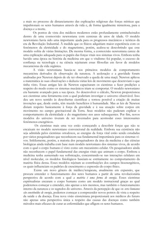 a mais no processo de distanciamento das explicações religiosas das forças místicas que
impulsionam os seres humanos através da vida e, de forma igualmente misteriosa, para a
doença e a morte.
Os pontos de vista dos médicos modernos estão profundamente entrincheirados
dentro de uma cosmovisão newtoniana com centenas de anos de idade. O modelo
newtoniano havia sido uma importante ajuda para os progressos mecânicos e teóricos da
era da Revolução Industrial. À medida que os físicos adquiriam maior experiência com os
fenômenos da eletricidade e do magnetismo, porém, acabou-se descobrindo que esse
modelo sofria de várias limitações. Da mesma forma, a cosmovisão newtoniana carece de
uma explicação adequada para os papéis das forças vitais nos sistemas vivos. Embora tenha
havido uma época na história da medicina em que o vitalismo foi popular, o excesso de
confiança na tecnologia e na ciência rejeitaram essas filosofias em favor de modelos
mecanicistas da vida orgânica.
A visão newtoniana baseia-se nos primeiros modelos de comportamento
mecanicista derivados da observação da natureza. A aceleração e a gravidade foram
analisadas por Newton depois de ele ter observado a queda de uma maçã. Newton aplicou
a matemática às suas observações e deduziu várias leis de movimento que descreviam o que
tinha visto. Essas antigas leis de Newton capacitaram os cientistas a fazer predições a
respeito do modo como os sistemas mecânicos iriam se comportar. O modelo newtoniano
era bastante avançado para a sua época. Ao desenvolver o cálculo, Newton proporcionou
aos cientistas uma ferramenta com a qual poderiam investigar o universo observável. Isso
deu um novo sentido às descobertas cientificas e tornou possível a criação de muitas
invenções que, desde então, têm trazido benefícios à humanidade. Mas as leis de Newton
diziam respeito basicamente à força da gravidade e à sua atuação sobre corpos em
movimento no campo gravitacional da Terra. Seus modelos não puderam explicar o
comportamento da eletricidade e do magnetismo nos anos subsequentes. Por fim, novos
modelos do universo tiveram de ser inventados para acomodar esses interessantes
fenômenos energéticos.
Os cientistas mais uma vez estão começando a descobrir forças que não se
encaixam no modelo newtoniano convencional da realidade. Embora sua existência não
seja admitida pelos cientistas ortodoxos, as energias da força vital estão sendo estudadas
por vários pesquisadores que reconhecem sua fundamental importância para os sistemas vivos. Infelizmente, porém, a maioria dos pesquisadores da área da medicina e das ciências
biológicas ainda trabalha com base num modelo newtoniano dos sistemas vivos, de acordo
com o qual o corpo humano é visto como um mecanismo celular. Os pesquisadores ainda
não reconhecem o papel fundamental das energias vitais que animam o corpo. Embora a
medicina tenha aumentado sua sofisticação, concentrando-se nas interações celulares em
nível molecular, os modelos fisiológicos baseiam-se estritamente no comportamento da
matéria física densa. Esses modelos rejeitam as contribuições dos campos bioenergéticos,
os quais influenciam os padrões de crescimento e expressão do corpo físico.
Existe um novo gênero de médico/terapeuta, atualmente em expansão, que
procura entender o funcionamento dos seres humanos a partir de uma revolucionária
perspectiva de acordo com a qual a matéria é uma forma de energia. Esses cientistas
espiritualistas encaram o corpo humano como um modelo instrucional graças ao qual
poderemos começar a entender, não apenas a nós mesmos, mas também o funcionamento
interno da natureza e os segredos do universo. Através da percepção de que os seres humanos
são constituídos de energia, podemos começar a compreender novos pontos de vista a respeito
da saúde e da doença. Essa nova visão einsteiniana proporcionará aos médicos do futuro
não apenas uma perspectiva única a respeito das causas das doenças como também
métodos mais eficazes de curar as enfermidades que afligem os seres humanos.

 