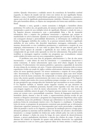 cérebro. Quando observamos a realidade através da consciência do hemisfério cerebral
esquerdo, os objetos do mundo real são vistos nos termos de seus significados literais.
Durante o sono, o hemisfério cerebral direito geralmente toma-se dominante, e passamos a
operar num nível de significado predominantemente simbólico. Durante o processamento
feito pelo hemisfério direito, os objetos são interpretados de forma mais simbólica e menos
literal.
Durante o sono, quando a mente consciente é desligada o hemisfério direito
predomina. Os sonhos são, em grande parte, de natureza simbólica e podem ser mais bem
interpretados a partir de seus múltiplos níveis de significado. Durante o estado de sono, o
Eu Superior procura comunicar-se com a personalidade física a fim de transmitir
informações úteis a respeito dos problemas emocionais e espirituais que estejam se
manifestando no nível consciente. Quando as comunicações provenientes do Eu Superior
não conseguem alcançar a personalidade diretamente, as informações são codificadas na
forma da linguagem simbólica dos sonhos. Se as pessoas tentarem decifrar o significado
simbólico de seus sonhos, irão descobrir importantes mensagens, endereçadas a elas
mesmas, descrevendo os seus verdadeiros pensamentos e sentimentos a respeito de seus
empregos, relacionamentos e de suas vidas no plano físico de uma maneira geral. Se as
pessoas forem capazes de entender o significado de seus sonhos, elas talvez possam
compreender de que modo estão operando no nível do subconsciente. Elas podem tentar
modificar as mensagens negativas contidas nos programas que eventualmente estejam
sendo rodados há muitos anos em seus computadores cognitivos.
O problema com essas fitas de programa subconscientes é o fato de elas serem
inconscientes — estão abaixo do nível da consciência — e normalmente inacessíveis à
mente consciente. A mente subconsciente opera num nível abaixo daquele da mente
consciente. O subconsciente é de natureza primitiva e apresenta a capacidade de raciocínio
de uma criança de, no máximo, seis anos. A mente subconsciente armazena todas as nossas
experiências vividas em estado de vigília e enfatiza seletivamente determina, das mensagens
acerca da nossa aparência pessoal e de nossos sentimentos a respeito do nosso próprio
valor. Inversamente, o Eu Superior ou mente superconsciente opera num nível situado
acima do nível da mente consciente. Ele compreende os transes pelos quais passamos em
nossa vida, mesmo quando conscientemente não temos essa compreensão. O Eu Superior
detém a solução para muitos dos nossos problemas porque consegue ver as coisas a partir
de uma perspectiva que enxerga além dos obstáculos que encontramos no nosso cotidiano.
O Eu Superior também se mantém atento naquelas ocasiões em que deixamos de
concretizar nossos verdadeiros potenciais, fazendo correr repetidas vezes fitas com uma
auto-imagem negativa no nível da mente subconsciente. Os sonhos são uma forma de
comunicação simbólica através da qual o Eu Superior procura (muitas vezes sem sucesso)
entrar em contato com a personalidade consciente. Através da linguagem metafórica do
hemisfério direito, durante a fase de sonho, a superconsciência procura revelar de que
maneira os bloqueios emocionais e programas de comportamento imperfeitos talvez sejam
as verdadeiras causas dos problemas e doenças que enfrentamos no nosso dia-a-dia Outra
poderosa forma de comunicação interior com o Eu Superior é a meditação. A meditação
retira da mente os programas de pensamento consciente para permitir que as informações
vibracionais superiores penetrem no biocomputador para serem processadas e analisadas.
Além de permitir o acesso ao Eu Superior, o processo de meditação provoca a longo prazo
alterações graduais na anatomia sutil do indivíduo. Os chakras são ativados e desobstruídos
lentamente e a energia kundalini do chakra-raiz acaba subindo pelas vias sutis na medula
espinal até alcançar o chakra da coroa Ao longo do curso natural do desenvolvimento
humano, a pessoa gradualmente desobstrui a maioria dos chakras do corpo. O grau de
abertura dos chakras irá depender do quanto cada indivíduo desenvolve sua capacidade
para comunicar-se com os outros, para expressar idéias de forma artística e criativa, para

 