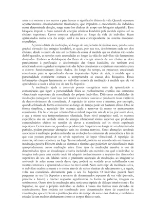 amar a si mesmo e aos outros e para buscar o significado último da vida Quando ocorrem
acontecimentos emocionalmente traumáticos, que impedem o crescimento do indivíduo
numa determinada direção, surge num dos chakras do corpo um bloqueio adquirido. Esse
bloqueio impede o fluxo natural de energias criativas kundalini pela medula espinal até os
chakras superiores. Certos estresses adquiridos ao longo da vida do indivíduo ficam
aprisionados numa área do corpo sutil e na área correspondente do sistema muscularesquelético.
A prática diária da meditação, ao longo de um período de muitos anos, produz uma
gradual eleva