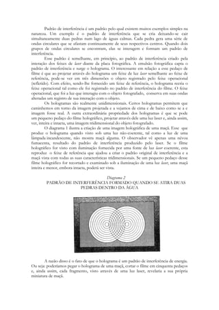 Padrão de interferência é um padrão pelo qual existem muitos exemplos simples na
natureza. Um exemplo é o padrão de interferência que se cria deixando-se cair
simultaneamente duas pedras num lago de águas calmas. Cada pedra gera uma série de
ondas circulares que se afastam continuamente de seus respectivos centros. Quando dois
grupos de ondas circulares se encontram, elas se interagem e formam um padrão de
interferência.
Esse padrão é semelhante, em princípio, ao padrão de interferência criado pela
interação dos feixes de laser diante da placa fotográfica. A emulsão fotográfica capta o
padrão de interferência e surge o holograma. O interessante em relação a esse pedaço de
filme é que ao projetar através do holograma um feixe de luz laser semelhante ao feixe de
referência, pode-se ver em três dimensões o objeto registrado pelo feixe operacional
(refletido). Com efeito, sendo-lhe fornecido um feixe de referência, o holograma recria o
feixe operacional tal como ele foi registrado no padrão de interferência do filme. O feixe
operacional, que foi a luz que interagiu com o objeto fotografado, conserva em suas ondas
alteradas um registro de sua interação com o objeto.
Os hologramas são realmente unidimensionais. Certos hologramas permitem que
caminhemos em torno da imagem projetada e a vejamos de cima e de baixo como se a e
imagem fosse real. A outra extraordinária propriedade dos hologramas é que se pode
um pequeno pedaço do filme holográfico, projetar através dele uma luz laser e, ainda assim,
ver, inteira e intacta, uma imagem tridimensional do objeto fotografado.
O diagrama 1 ilustra a criação de uma imagem holográfica de uma maçã. Esse que
produz o holograma quando visto sob uma luz não-coerente, tal como a luz de uma
lâmpada incandescente, não mostra maçã alguma. O observador vê apenas uma névoa
fumacenta, resultado do padrão de interferência produzido pelo laser. Se o filme
holográfico for visto com iluminação fornecida por uma fonte de luz laser coerente, esta
reproduz o feixe de referência que ajudou a criar o padrão original de interferência e a
maçã vista com todas as suas características tridimensionais. Se um pequeno pedaço desse
filme holográfico for recortado e examinado sob a iluminação de uma luz laser, uma maçã
inteira e menor, embora intacta, poderá ser vista.
Diagrama 2
PADRÃO DE INTERFERÊNCIA FORMADO QUANDO SE ATIRA DUAS
PEDRAS DENTRO DA ÁGUA

A razão disso é o fato de que o holograma é um padrão de interferência de energia.
Ou seja: poderíamos pegar o holograma de uma maçã, cortar o filme em cinquenta pedaços
e, ainda assim, cada fragmento, visto através de uma luz laser, revelaria a sua própria
miniatura de maçã.

 
