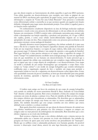 que não dizem respeito ao funcionamento da célula específica à qual esse DNA pertence.
Uma célula muscular em desenvolvimento, por exemplo, tem todas as páginas do seu
manual de DNA encobertas pelo equivalente do papel escuro, exceto aquelas que contêm
informações a respeito de "Como Ser uma Célula Muscular". Esse processo é conhecido
como diferenciação celular e assemelha-se ao que acontece quando um jogador sem função
definida é designado para jogar numa determinada posição. Essa célula (o jogador) passa a
ter funções muito específicas.
Os conhecimentos atualmente disponíveis na área da biologia molecular explicam
plenamente o modo como esse processo de diferenciação se dá nas células de um embrião
humano em crescimento. O DNA contém toda a informação necessária para ensinar cada
célula a desempenhar sua função específica, a produzir suas proteínas, etc. O que o DNA
não explica, porém, é como essas células recém-diferenciadas migram até os locais
apropriados do corpo do feto. Para compreender como esse processo provavelmente se dá
precisamos retomar a nossa analogia do beisebol.
Quando deixamos nossos pequenos jogadores, eles tinham acabado de ir para suas
rasas a fim de ler a respeito das suas funções específicas durante uma partida de beisebol.
Cada um nas respectivas funções e as regras do jogo; todavia, falta ainda uma coisa para
que possam jogar. O elemento faltante é um campo de esportes e uma quadra de beisebol.
Para jogar beisebol, o time precisa orientar-se no espaço sobre a superfície do campo. O
termo "campo" foi cuidadosamente escolhido nesta analogia porque ele tem um significado
mais do que metafórico no ser humano em desenvolvimento. É muito provável que a
disposição espacial das células seja controlada por um complexo mapa tridimensional do
que se espera que seja o corpo depois de completado o seu desenvolvimento. Esse mapa
ou molde é resultado de um campo bioenergético que acompanha o corpo físico. Esse
campo ou "corpo etérico" é um molde de energia holográfica que contém informações
codificadas para a organização espacial do feto e também um mapa para permitir a
regeneração celular no caso de o organismo em desenvolvimento sofrer algum dano. Existe
uma quantidade crescente de provas científicas, se bem que desconhecidas para uma grande
maioria de cientistas, apoiando a hipótese de que esse corpo de energia holográfica
efetivamente existe.
Os Fatos Científicos:
Em Busca do Corpo Etérico
O indício mais antigo em favor da existência de um corpo de energia holográfica
está contido no trabalho do neuro-anatomista Harold S. Burr, realizado na Universidade
Yale1 durante a década de quarenta. Burr estava estudando a forma dos campos de energia
existentes em torno de plantas e animais vivos. Parte do trabalho de Burr envolvia a forma
dos campos elétricos que circundavam as salamandras. Ele descobriu que as salamandras
possuíam um campo de energia cuja forma era mais ou menos semelhante à do animal
adulto. Ele também descobriu que esse campo continha um eixo elétrico que estava
alinhado com o cérebro e a coluna vertebral.
Burr queria descobrir exatamente em que altura do desenvolvimento do animal esse
eixo elétrico manifestava-se pela primeira vez. Ele começou a mapear os campos em
estágios cada vez mais precoces da embriogênese da salamandra. Burr descobriu que o eixo
elétrico originava-se no óvulo não-fertilizado.
Burr aventou a hipótese de que o eixo elétrico alinhado com o sistema nervoso da
salamandra adulta era o mesmo eixo presente no óvulo não-fertilizado. Seu trabalho de
pesquisa em busca de apoio para essa teoria envolveu um procedimento de "marcação".
Desde que os anfíbios como a salamandra produzem ovos bastante grandes, foi possível
recorrer à observação visual direta, através de uma lupa binocular, para marcar o eixo

 