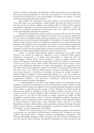 elétrico do óvulo de salamandra não-fertilizado. Usando uma técnica de micro-pipetagem,
Burr injetou minúsculas gotículas de uma tinta escura indelével no interior da região axial
do óvulo. Ele descobriu que a tinta escura sempre se incorporava ao cérebro e à coluna
vertebral da salamandra em desenvolvimento.
Burr também fez experiências com campos elétricos que circundavam plantinhas
novas. De acordo com suas pesquisas, o campo elétrico que existe em tomo de um broto
não tinha a forma da semente original e, sim, da planta adulta. Os dados de Burr sugeriam
que qualquer organismo em processo de desenvolvimento estava destinado a seguir um
modelo de crescimento previamente determinado e que esse modelo era gerado pelo
campo eletromagnético individual do organismo.
Pesquisas contemporâneas vieram a reforçar as teorias de Burr acerca dos campos
de crescimento bioenergético. Existe também um número cada vez maior de indícios em
favor da natureza holográfica desses campos bioenergéticos, os quais derivam de trabalhos
experimentais na área da fotografia eletrográfica. A eletrografia ou fotografia Kirlian é uma
técnica na qual os objetos vivos são fotografados na presença de um campo elétrico de alta
frequência, alta voltagem e baixa amperagem. Essa técnica foi inventada pelo pesquisador
russo Semyon Kirlian2, cujo nome passou a denominar o processo. Kirlian iniciou suas
pesquisas no início dos anos quarenta, mais ou menos na mesma época em que Burr estava
medindo os campos eletromagnéticos presentes em torno de seres vivos.
Ambos os cientistas desenvolveram técnicas experimentais que podiam medir
alterações nos campos de energia dos organismos vivos. O método de Burr utilizava
voltímetros convencionais e os dados eram apresentados na forma de níveis de
microvoltagem. Embora Kirlian tivesse estudado os mesmos campos elétricos, suas
técnicas eletrográficas transformavam as mensurações elétricas de Burr nas características
visuais de uma corona elétrica. Burr e Kirlian descobriram que doenças como o câncer
provocavam significativas alterações nos campos eletromagnéticos dos organismos vivos.
Burr fizera essa revelação depois de examinar os resultados de mensurações superficiais da
pele feitas com o seu voltímetro. Kirlian registrou imagens de descarga em corona no
corpo para comprovar a ocorrência de alterações em campos de energia associadas a
doenças. Depois de Kirlian ter desenvolvido pela primeira vez o seu novo método de
estudo de corpos de plantas e animais através do uso da eletrofotografia, numerosos outros
pesquisadores, incluindo o autor deste livro, confirmaram o potencial de diagnóstico
inerente as técnicas de registro eletrográfico.
A eletrofotografia (na sua forma mais simples) baseia-se nas observações de um
fenômeno conhecido como descarga em corona. Na presença de campos elétricos de alta
frequência, objetos eletricamente ligados à terra costumam apresentar descargas de centelha
entre o objeto e o eletrodo que gera o campo. O termo "descarga em corona" provém da
observação do padrão de descarga em torno de objetos circulares, nos quais a forma da
centelha existente ao longo da borda do objeto assemelha-se à coroa (em inglês, corona)
externa que se vê em tomo do Sol durante os eclipses. Quando um pedaço de filme
fotográfico é interposto entre o objeto e o eletrodo, a descarga de centelha é registrado em
emulsão. A coroa é resultado dos rastros da descarga de elétrons, a qual representa milhões
de elétrons fluindo do objeto para a placa fotográfica sobre a qual ele se encontra.
Dependendo do tipo de filme utilizado e das características da fonte de energia do campo
elétrico, pode-se observar na imagem eletrográfica a ocorrência de lindas cores e padrões
de centelha, o que já foi chamado de "aura Kirlian".
Existem vários fatores biofísicos, tais como temperatura, umidade, microambiente
local, pressão, etc., que podem afetar fisicamente a descarga final3. A despeito das muitas
variáveis que podem afetar a imagem, numerosos pesquisadores conseguiram obter
relevantes informações biológicas a partir do aspecto das coroas elétricas fotografadas em
tomo da ponta de dedos humanos. Os padrões da descarga em corona das pontas dos

 