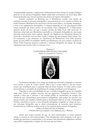 As propriedades espaciais e organizativas tridimensionais desse campo de energia biológico
parecem ser de natureza holográfica. Dados ainda mais convincentes em favor dessa idéia
foram produzidos por avanços recentes nas técnicas de registro eletrográfico.
Estudos realizados na Romênia por I. Dumitrescu, usando uma técnica de
varredura baseada no processo eletrográfico, acrescentaram um novo aspecto ao Efeito da
Folha Fantasma. Dumitrescu fez um buraco circular numa folha e, em seguida, fotografoua com o seu equipamento eletrográfico. A imagem registrada foi a de uma pequena folha
intacta contendo um buraco menor em seu interior (veja o Diagrama 5)9. A folha menor
aparecia dentro da área em que a porção circular da folha havia sido removida. O
fenômeno observado por Dumitrescu assemelha-se à fotografia holográfica de uma maçã,
discutida anteriormente neste capítulo. Quando um fragmento do holograma damaçã foi
removido e iluminado com luz laser, surgiu a imagem de uma pequena maçã intacta. Isto
foi exatamente o que aconteceu no experimento de Dumitrescu! Uma folha apareceu
dentro de uma folha! Os resultados obtidos por Dumitrescu em seus estudos a respeito do
Efeito Folha Fantasma parecem confirmar a natureza holográfica do campo de energia
organizativa que envolve todos os sistemas vivos.
Diagrama 5
O FENÔMENO DA FOLHA FANTASMA
Adaptado de uma fotografia de I. Dumitrescu

Na literatura metafísica esse campo de energia que circunda e impregna os sistemas
vivos recebe o nome de "corpo etérico". Diz-se que o corpo etérico é um dos muitos
corpos que contribuem para a expressão final da forma humana. O corpo etérico muito
provavelmente é um padrão de interferência de energia semelhante a um holograma.
Especula-se com a possibilidade de que o modelo holográfico possa ser estendido
ainda mais. Talvez o próprio universo seja um gigantesco "holograma cósmico". Isto
equivale a dizer que o universo é um enorme padrão de interferência de energia. Em
virtude de suas características provavelmente holográficas, cada pedaço do universo não
apenas contém, mas também contribui para as informações relativas ao todo. O holograma
cósmico assemelha-se menos a uma fotografia holográfica congelada no tempo do que a
um videoteipe holográfico que se altera continuamente de momento para momento.
Examinemos as evidências teóricas em favor da existência desse universo holográfico.
Notícias do Mundo da Física de Partículas:
A Matéria como Luz Congelada e Suas Implicações para a Medicina
Existe uma noção esotérica de que, no nível microscópico, as coisas parecem
refletir os eventos do nível macroscópico. Uma interpretação mais avançada é a de que, à
medida que passamos a compreender a nós mesmos mais plenamente, adquirimos também
uma melhor compreensão a respeito do Universo que nos rodeia.

 