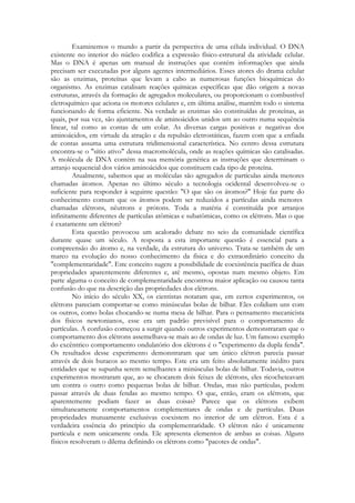 Examinemos o mundo a partir da perspectiva de uma célula individual. O DNA
existente no interior do núcleo codifica a expressão físico-estrutural da atividade celular.
Mas o DNA é apenas um manual de instruções que contém informações que ainda
precisam ser executadas por alguns agentes intermediários. Esses atores do drama celular
são as enzimas, proteínas que levam a cabo as numerosas funções bioquímicas do
organismo. As enzimas catalisam reações químicas específicas que dão origem a novas
estruturas, através da formação de agregados moleculares, ou proporcionam o combustível
eletroquímico que aciona os motores celulares e, em última análise, mantêm todo o sistema
funcionando de forma eficiente. Na verdade as enzimas são constituídas de proteínas, as
quais, por sua vez, são ajuntamentos de aminoácidos unidos um ao outro numa sequência
linear, tal como as contas de um colar. As diversas cargas positivas e negativas dos
aminoácidos, em virtude da atração e da repulsão eletrostáticas, fazem com que a enfiada
de contas assuma uma estrutura tridimensional característica. No centro dessa estrutura
encontra-se o "sítio ativo" dessa macromolécula, onde as reações químicas são catalisadas.
A molécula de DNA contém na sua memória genética as instruções que determinam o
arranjo sequencial dos vários aminoácidos que constituem cada tipo de proteína.
Atualmente, sabemos que as moléculas são agregados de partículas ainda menores
chamadas átomos. Apenas no último século a tecnologia ocidental desenvolveu-se o
suficiente para responder à seguinte questão: "O que são os átomos?" Hoje faz parte do
conhecimento comum que os átomos podem ser reduzidos a partículas ainda menores
chamadas elétrons, nêutrons e prótons. Toda a matéria é constituída por arranjos
infinitamente diferentes de partículas atômicas e subatômicas, como os elétrons. Mas o que
é exatamente um elétron?
Esta questão provocou um acalorado debate no seio da comunidade científica
durante quase um século. A resposta a esta importante questão é essencial para a
compreensão do átomo e, na verdade, da estrutura do universo. Trata-se também de um
marco na evolução do nosso conhecimento da física e do extraordinário conceito da
"complementaridade". Este conceito sugere a possibilidade de coexistência pacífica de duas
propriedades aparentemente diferentes e, até mesmo, opostas num mesmo objeto. Em
parte alguma o conceito de complementaridade encontrou maior aplicação ou causou tanta
confusão do que na descrição das propriedades dos elétrons.
No início do século XX, os cientistas notaram que, em certos experimentos, os
elétrons pareciam comportar-se como minúsculas bolas de bilhar. Eles colidiam uns com
os outros, como bolas chocando-se numa mesa de bilhar. Para o pensamento mecanicista
dos físicos newtonianos, esse era um padrão previsível para o comportamento de
partículas. A confusão começou a surgir quando outros experimentos demonstraram que o
comportamento dos elétrons assemelhava-se mais ao de ondas de luz. Um famoso exemplo
do excêntrico comportamento ondulatório dos elétrons é o "experimento da dupla fenda".
Os resultados desse experimento demonstraram que um único elétron parecia passar
através de dois buracos ao mesmo tempo. Este era um feito absolutamente inédito para
entidades que se supunha serem semelhantes a minúsculas bolas de bilhar. Todavia, outros
experimentos mostraram que, ao se chocarem dois feixes de elétrons, eles ricocheteavam
um contra o outro como pequenas bolas de bilhar. Ondas, mas não partículas, podem
passar através de duas fendas ao mesmo tempo. O que, então, eram os elétrons, que
aparentemente podiam fazer as duas coisas? Parece que os elétrons exibem
simultaneamente comportamentos complementares de ondas e de partículas. Duas
propriedades mutuamente exclusivas coexistem no interior de um elétron. Esta é a
verdadeira essência do princípio da complementaridade. O elétron não é unicamente
partícula e nem unicamente onda. Ele apresenta elementos de ambas as coisas. Alguns
físicos resolveram o dilema definindo os elétrons como "pacotes de ondas".

 
