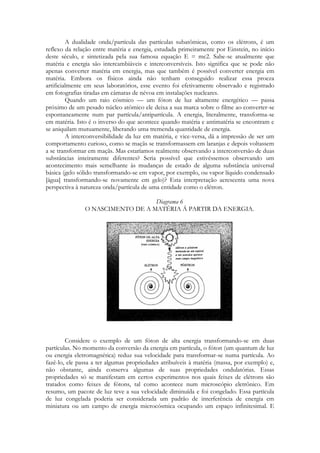 A dualidade onda/partícula das partículas subatômicas, como os elétrons, é um
reflexo da relação entre matéria e energia, estudada primeiramente por Einstein, no início
deste século, e sintetizada pela sua famosa equação E = mc2. Sabe-se atualmente que
matéria e energia são intercambiáveis e interconversíveis. Isto significa que se pode não
apenas converter matéria em energia, mas que também é possível converter energia em
matéria. Embora os físicos ainda não tenham conseguido realizar essa proeza
artificialmente em seus laboratórios, esse evento foi efetivamente observado e registrado
em fotografias tiradas em câmaras de névoa em instalações nucleares.
Quando um raio cósmico — um fóton de luz altamente energético — passa
próximo de um pesado núcleo atômico ele deixa a sua marca sobre o filme ao converter-se
espontaneamente num par partícula/antipartícula. A energia, literalmente, transforma-se
em matéria. Isto é o inverso do que acontece quando matéria e antimatéria se encontram e
se aniquilam mutuamente, liberando uma tremenda quantidade de energia.
A interconversibilidade da luz em matéria, e vice-versa, dá a impressão de ser um
comportamento curioso, como se maçãs se transformassem em laranjas e depois voltassem
a se transformar em maçãs. Mas estaríamos realmente observando a interconversão de duas
substâncias inteiramente diferentes? Seria possível que estivéssemos observando um
acontecimento mais semelhante às mudanças de estado de alguma substância universal
básica (gelo sólido transformando-se em vapor, por exemplo, ou vapor líquido condensado
[água] transformando-se novamente em gelo)? Esta interpretação acrescenta uma nova
perspectiva à natureza onda/partícula de uma entidade como o elétron.
Diagrama 6
O NASCIMENTO DE A MATÉRIA Á PARTIR DA ENERGIA.

Considere o exemplo de um fóton de alta energia transformando-se em duas
partículas. No momento da conversão da energia em partícula, o fóton (um quantum de luz
ou energia eletromagnética) reduz sua velocidade para transformar-se numa partícula. Ao
fazê-lo, ele passa a ter algumas propriedades atribuíveis à matéria (massa, por exemplo) e,
não obstante, ainda conserva algumas de suas propriedades ondulatórias. Essas
propriedades só se manifestam em certos experimentos nos quais feixes de elétrons são
tratados como feixes de fótons, tal como acontece num microscópio eletrônico. Em
resumo, um pacote de luz teve a sua velocidade diminuída e foi congelado. Essa partícula
de luz congelada poderia ser considerada um padrão de interferência de energia em
miniatura ou um campo de energia microcósmica ocupando um espaço infinitesimal. E

 