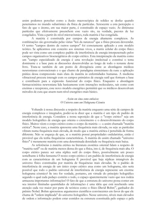 assim podemos perceber como a ilusão macroscópica de solidez se desfaz quando
penetramos no mundo subatômico da física de partículas. Acrescente a esta percepção o
fato de que o átomo, em sua maior parte, é constituído de espaço vazio. As diminutas
partículas que efetivamente preenchem esse vazio são, na verdade, pacotes de luz
congelados. Vista a partir do nível microcósmico, toda matéria é luz congelada.
A matéria é constituída por campos de energia altamente complexos. As
combinações são governadas pelas várias "leis da natureza" que a física procura desvendar.
O termo "campos dentro de outros campos" foi corretamente aplicado a este modelo
teórico. Se aplicarmos este conceito aos sistemas vivos, a matriz celular do corpo físico
pode ser vista como um complexo padrão de interferência de energia interpenetrado pelos
campos organizativos bioenergéticos do corpo etérico. Esta interpretação da matéria como
um "campo especializado de energia é uma revolução intelectual e constitui o tema
dominante e a base para as discussões desenvolvidas ao longo de todo o restante deste
livro. Trata-se também de um ponto de divergência entre as abordagens médicas
newtonianas convencionais e o que chamo de paradigma einsteiniano da cura: a aplicação
prática dessa compreensão mais clara da matéria às enfermidades humanas. A medicina
vibracional procura interagir com os campos primários de energia sutil que formam a base
e contribuem para a expressão funcional do corpo físico. Enquanto a abordagem
farmacocinética newtoniana lida basicamente com interações moleculares, tais como com
enzimas e receptores, esse novo modelo energético permitirá que os médicos desenvolvam
métodos de cura que atuem num nível energético mais básico.
Assim em cima como embaixo:
O Universo como um Holograma Cósmico
Voltando à nossa discussão a respeito da matéria enquanto uma série de campos de
energia complexos e integrados, poder-se-ia dizer que a matéria é um tipo de padrão de
interferência de energia. Considere a nossa suposição de que o "corpo etérico" seja um
modelo holográfico de energia que orienta o crescimento e o desenvolvimento do corpo
físico. Muitos vêem o corpo etérico como o corpo da matéria — a assim chamada "matéria
etérica". Neste caso, a matéria apresenta uma frequência mais elevada, ou seja: as partículas
vibram numa frequência mais elevada, de modo que a matéria etérica é percebida de forma
diferente. Não se esqueça de que, se a matéria possui propriedades ondulatórias, então é
provável que ela tenha frequências características. A matéria do assim chamado "universo
físico" é meramente matéria com uma determinada densidade ou frequência mais baixa.
As referências à matéria etérica na literatura esotérica oriental falam a respeito de
"matéria sutil" ou de matéria menos densa do que a física, isto é, de frequência mais alta. O
corpo etérico parece ser uma réplica sutil do corpo físico, possivelmente um pouco
semelhante à folha fantasma O nosso corpo etérico é um padrão de interferência de energia
com as características de um holograma É provável que haja réplicas intangíveis do
universo físico constituídas por matéria de frequências mais elevadas. Se o padrão de
interferência de energia de um único corpo etérico atua como um holograma, não seria
possível que todo o padrão universal de interferência de energia represente um enorme
holograma cósmico? Se isto for verdade, portanto, em virtude do princípio holográfico
segundo o qual cada pedaço contém o todo, o espaço aparentemente vazio que nos rodeia
armazena importantes informações! O fato de que a estrutura do universo possa conter em
seu interior ilimitadas quantidades de informações é uma idéia que está recebendo uma
atenção cada vez maior por parte de teóricos como o físico David Bohm10, ganhador do
prêmio Nobel. Bohm apresentou argumentos científicos convincentes em favor do que ele
chama de "ordem implicada" do universo holográfico. Nesse universo, níveis mais elevados
de ordem e informação podem estar contidos na estrutura constituída pelo espaço e pela

 