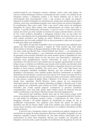 matéria/energia Se esse holograma cósmico realmente existir, então cada pedaço do
universo contém informações relativas à constituição de todo o cosmo. Ao contrário de um
holograma estático, o holograma cósmico é um sistema dinâmico que se altera de
microssegundo para microssegundo. Como o que acontece em apenas um pequeno
fragmento do padrão holográfico de interferência de energia afeta simultaneamente toda a
estrutura, existe uma extraordinária interação entre todas as partes do universo holográfico.
Se considerarmos Deus como sendo "tudo o que existe", então, através da interligação
holográfica do espaço, Deus poderia estar simultaneamente em contato com todas as
criaturas. A questão fundamental, obviamente, é como ter acesso a essas informações a
respeito do cosmo que estão contidas na estrutura do espaço existente dentro e em torno
de nós. Como podemos decodificar o holograma cósmico? Uma vez que todos nós
ocupamos uma pequena área de propriedade imobiliária dentro do universo, todos nós, em
certo sentido, possuímos um "pedaço da rocha". Podemos nos sintonizar com esse
conhecimento que está sendo irradiado? Nós ao menos possuímos o tipo certo de receptor
de rádio para captar essas irradiações?
Esta espécie de raciocínio holográfico talvez nos proporcione uma explicação para
algumas das bem-sucedidas pesquisas a respeito de "visão remota" que estão sendo
desenvolvidos no Instituto de Pesquisa Stanford, em Palo Alto, Califórnia11. Visão remota é
um termo criado por Russell Targ e Harold Puthoff, dois físicos — um especialista em
laser e o outro em física quântica — que conduziram esta interessante pesquisa no terreno
da percepção extra-sensorial. Indivíduos que seriam testados quanto à capacidade de visão
à distância foram fechados dentro de uma sala junto com observadores e solicitados a
identificar locais geograficamente remotos selecionados ao acaso no decorrer do
experimento. Os locais do teste eram visitados por um segundo experimentador ao mesmo
tempo em que se solicitava aos indivíduos que estavam sendo testados uma descrição do(s)
local(is) distante(s). Verificou-se que muitos indivíduos conseguiam descrever com muitos
detalhes os locais remotos escolhidos. Em certos casos, "ases" como Ingo Swann não
apenas conseguiam identificar localidades distantes, que não constavam em mapas
geográficos convencionais, como também podiam descrever corretamente as condições
atmosféricas do local durante a tentativa de visão remota. O Sr. Swann, um artista de Nova
York, participou de experimentos que nos forneceram dados convincentes, obtidos através
de visão remota, a respeito de Júpiter, Marte e Mercúrio. O Sr. Swann, e outro indivíduo
dotado dessa capacidade, Harold Sherman, foram capazes de nos proporcionar
observações precisas acerca das condições planetárias em Júpiter e Mercúrio, que só mais
tarde puderam ser confirmadas pelas missões da NASA. Alguns dos dados planetários
fornecidos pela "sonda espacial psíquica" contrariavam as previsões astrofísicas
contemporâneas. Anos mais tarde, porém, dados obtidos através de telemetria feita por
satélites confirmaram o que Swann e Sherman haviam observado psiquicamente.
Seria possível que indivíduos dotados desse tipo de visão remota estejam tendo
acesso ao seu próprio fragmento do holograma cósmico e conseguindo decifrá-lo? Lembrese: cada pedaço do holograma cósmico contém o conhecimento do todo. Como o
holograma universal é um padrão dinâmico de interferência de energia, ele está se
modificando continuamente. Isto explicaria como Swann não apenas foi capaz de
identificar uma ilha do Oceano Índico (onde havia também uma estação metereológica
secreta franco-soviétíca) como também pôde descrever as condições atmosféricas da ilha
naquele momento.
É provável que o holograma cósmico seja constituído por padrões sobrepostos de
interferência de energia de muitas frequências diferentes. Cada padrão holográfico de uma
frequência específica conteria informações de uma dada natureza relacionadas com as
características da esfera dessa frequência. Haveria, por exemplo, um sub-padrão do
holograma universal criado a partir do padrão de interferência das frequências do reino da

 
