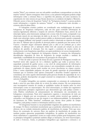 matéria "física", em contraste com um sub-padrão semelhante correspondente ao reino da
matéria "etérica". Quem conseguisse obter acesso a esse primeiro holograma poderia coligir
informações sobre a estrutura física e a superfície dos planetas, tal como aconteceu no
experimento de visão remota em que Swann descreveu as condições de Júpiter e Mercúrio.
Obtendo acesso à faixa de frequência "etérica" do "holograma cósmico", a pessoa poderia
reunir informações a respeito da natureza "etérica" — de dimensões mais elevadas —
existente além do plano físico.
O holograma cósmico poderia ser considerado uma multiplexagem de muitos
hologramas de frequência sobrepostos, cada um dos quais contendo informações de
natureza ligeiramente diferente a respeito do universo. Poderíamos fazer, através de um
telescópio óptico, uma interessante analogia com a nossa visão do cosmo, comparada à sua
observação através de um telescópio de rádio ou de raios X. A fotografia de uma estrela,
tirada num telescópio óptico, poderá parecer pálida ou desinteressante quando comparada
com a imagem brilhante vista quando a mesma estrela é observada no espectro de energia
dos raios X. Diferentes tipos de aparelhos de observação podem ser apontados para uma mesma área do
Universo e transmitir imagens inteiramente diferentes para os olhos de um astrônomo que os estiver
utilizando. As diferenças entre as informações obtidas terão sido causadas por variações na faixa de
frequência dos aparelhos de observação. Isto iria sugerir a existência de muitos níveis de
conhecimento com frequências específicas, aos quais poderíamos ter acesso interpretando e
decodificando o nosso fragmento do holograma cósmico. A natureza das informações
decodificadas dependerá da faixa de frequência da energia recebida e também da
capacidade e sensibilidade dos mecanismos de percepção do observador.
O fato de todas as pessoas (de donas-de-casa a generais do Pentágono) testadas em
Stanford terem sido capazes de ver a distância significa que todas as pessoas têm a
capacidade potencial de ganhar acesso a esse nível de armazenamento de informações
inerente ao holograma cósmico. A visão remota é um extraordinário exemplo de como a
exploração do espaço interior pode resultar em novas descobertas no espaço exterior.
Essas e outras capacidades psíquicas são parte do grande repertório de potencialidades
humanas que os cientistas estão apenas começando a descobrir. Estados superiores de
consciência, tais como aqueles demonstrados pelas pessoas dotadas da capacidade de ver a
distância, poderão desempenhar um papel essencial na compreensão e decodificação do
universo holográfico.
O modelo holográfico nos permite compreender as estruturas de conhecimento
desde o nível de uma única célula até os níveis da ordem cósmica. Ele nos proporciona
uma incomparável maneira de estudar as qualidades ocultas da matéria tanto no nível
microscópico como no macroscópico. No nível microscópico, as células dos organismos
vivos apresentam princípios organizativos que demonstram que cada pedaço contém o
todo. Padrões semelhantes de armazenamento de informações são encontrados nos
hologramas convencionais. Num nível organizativo superior, o crescimento de todo um
organismo é dirigido por um revestimento ou molde etérico invisível que também se
assemelha a um holograma no que diz respeito à sua tridimensionalidade. As eletrografias
do fenômeno da "folha fantasma" confirmam que, dentro desse padrão de campo
energético, cada pedaço contém as informações relativas ao todo.
Os hologramas baseiam-se nas propriedades singulares dos padrões de interferência
de energia. Os físicos concluíram recentemente que as partículas subatômicas, tal como os
elétrons, são na verdade minúsculos padrões de interferência de energia. Visto que esses
blocos de construção do universo físico são padrões de interferência de energia, eles
também podem apresentar propriedades holográficas. Se padrões de interferência nos
níveis subatômicos e organísmico (como no corpo etérico) podem gerar hologramas, então
os princípios holográficos poderiam também dirigir as interações, em nível macroscópico,
de todo o Universo. Assim, os princípios holográficos que organizam a estrutura e as

 