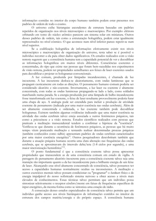 informações contidas no interior do corpo humano também podem estar presentes nos
padrões de ordem de todo o cosmo.
O universo exibe hierarquias ascendentes de estrutura baseadas em padrões
repetidos de organização nos níveis microscópico e macroscópico. Por exemplo: elétrons
orbitando em tomo do núcleo atômico parecem um sistema solar em miniatura. Outros
desses padrões de ordem, tais como a estruturação holográfica, podem estar igualmente
representados no nível cósmico. O que acontece num nível inferior parece repetir-se num
nível superior.
Se a codificação holográfica de informações efetivamente existir nos níveis
microscópico e macroscópico de organização do universo, resta saber se é possível o
indivíduo recorrer a ela para obter dados significativos. Os estudos realizados com a visão
remota sugerem que a consciência humana tem a capacidade potencial de ver e decodificar
as informações holográficas em muitos níveis diferentes. Consciências coerentes e
concentradas, do tipo que existe nas pessoas que foram bem-sucedidas nos experimentos
de visão remota, podem ter propriedades semelhantes aos feixes de laser coerentes usados
para decodificar e projetar os hologramas convencionais.
A luz comum, produzida por lâmpadas incandescentes, é chamada de luz
incoerente. A luz incoerente desloca-se aleatoriamente, com ondas luminosas que se
propagam caoticamente em todas as direções. O pensamento humano comum poderia ser
considerado aleatório e não-coerente. Inversamente, a luz laser ou coerente é altamente
concentrada, com todas as ondas luminosas propagando-se lado a lado, como soldados
marchando numa parada. Se a energia produzida por uma lâmpada de bulbo incandescente
fosse transformada em luz coerente, o feixe de laser resultante provavelmente poderia furar
uma chapa de aço. A analogia pode ser estendida para incluir a produção de atividade
coerente de pensamento (indicada por uma maior coerência nas ondas cerebrais). Além de
ser altamente concentrada e ordenada, a luz coerente também pode decodificar
hologramas. Existem também algumas evidências indicando que uma maior coerência na
atividade das ondas cerebrais talvez esteja associada a outros fenômenos psíquicos, tais
como a psicocinese e a visão remota. Estudos científicos realizados com pessoas que
praticam a meditação transcendental tendem a confirmar a hipótese da "coerência".
Verificou-se que durante a ocorrência de fenômenos psíquicos, as pessoas que há muito
tempo vêem praticando meditação e tentando realizar determinadas proezas psíquicas
(também conhecidos como sidhis) apresentam padrões de ondas cerebrais caracterizados
por uma maior coerência energética12. Outros pesquisadores descobriram também que
durante a atuação psíquica humana ocorria uma clara alteração nas frequências das ondas
cerebrais, que se aproximavam do intervalo delta/teta (1-8 ciclos por segundo), e uma
maior sincronização hemisférica1314.
O ponto fundamental é que a consciência coerente talvez possa apresentar
propriedades que transcendem as de uma consciência comum em estado de vigília. A
passagem do pensamento aleatório incoerente para a consciência coerente talvez seja uma
transição tão importante quanto a da luz incandescente para a brilhante energia de um feixe
de laser. Alcançando esse nível altamente concentrado de consciência, talvez possamos ter
acesso a capacidades humanas normalmente ocultas ou inconscientes. A meditação e
outros exercícios mentais talvez possam condicionar ou "programar" o hardware físico e de
energia impalpável do nosso sofisticado sistema nervoso a obter acesso a níveis mais
elevados de conhecimentos. Essas técnicas talvez permitam que um indivíduo possa
sintonizar seletivamente o receptor cérebro/mente em faixas de frequências específicas de
input energético, da mesma forma como se sintoniza uma estação de rádio.
A consecução desses estados especializados de consciência talvez permita que um
indivíduo ganhe acesso aos níveis hierárquicos de informações contidos no interior da
estrutura dos campos matéria/energia e do próprio espaço. A consciência humana

 
