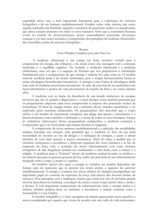 expandida talvez seja a mais importante ferramenta para a exploração do universo
holográfico e do ser humano multidimensional. Estudos sobre visão remota, tais como
aqueles realizados em Stanford, sugerem a existência de potenciais ocultos ou inexplorados
que talvez estejam presentes em todos os seres humanos. Visto que a consciência humana
evolui no sentido do desenvolvimento desses extraordinários potenciais, deveremos
começar a ver uma maior aceitação e compreensão dos princípios da medicina vibracional e
das maravilhas ocultas do universo holográfico.
Resumo:
Novos Princípios Energéticos para uma Nova Era
A medicina vibracional é um campo em lenta evolução voltado para a
compreensão da energia, das vibrações e do modo como elas interagem com a estrutura
molecular e o equilíbrio orgânico. Na verdade, a medicina vibracional é a medicina
einsteiniana, uma vez que é a equação de Einstein que nos proporciona a informação
fundamental para a compreensão de que energia e matéria são uma coisa só. O modelo
atual de medicina ainda é de caráter newtoniano, pois a terapia farmacocinética baseia-se
numa abordagem biomolecular/mecanicista. A cirurgia é uma forma de abordagem ainda
mais rude da medicina newtoniana mecanicista. As artes da cura têm de ser atualizadas com
novas informações e pontos de vista provenientes do mundo da física e de outras ciências
afins.
A medicina está no limiar da descoberta de um mundo misterioso de energias
invisíveis que não só ajudará a diagnosticar e a curar doenças como também permitirá que
os pesquisadores adquiram uma nova compreensão a respeito dos potenciais ocultos da
consciência. O nível da energia etérica será o primeiro desses mundos misteriosos a ser
explorado pelos cientistas esclarecidos. Os pesquisadores irão descobrir que o corpo
etérico é um modelo de crescimento energético que dirige não apenas o crescimento e o
desenvolvimento como também a disfunção e a morte de todos os seres humanos. Graças
às cuidadosas observações desses pesquisadores esclarecidos, a medicina começará a
compreender que é no nível etérico que muitas doenças se originam.
A compreensão da nossa natureza multidimensional e a aplicação das modalidades
médicas baseadas nas energias sutis permitirá que a medicina se livre da sua atual
necessidade de recorrer ao uso de drogas e à realização de cirurgias, e passe a adotar
métodos de cura mais naturais e menos traumáticos. Além do mais, à medida que os
cientistas começarem a reconhecer a dimensão espiritual dos seres humanos e as leis de
expressão da força vital, a aceitação do nosso relacionamento com esses sistemas
energéticos de alta frequência acabará nos conduzindo a uma fusão entre a ciência e a
religião. A tendência para o "holismo" dentro da medicina acabará levando os médicos a
reconhecer que para as pessoas gozarem de boa saúde elas precisam ter um relacionamento
integrado entre o corpo, a mente e o espírito.
Os modelos através dos quais a energia se cristaliza em matéria dependem das
formas sutis de expressão que já existem nos níveis etérico e superior do universo
multidimensional. A energia e a matéria dos níveis etéricos de vibração desempenham um
importante papel no controle da expressão da força vital através das diversas formas da
natureza. Esta percepção será a inspiração criativa que estará por trás do próximo grande
nível de descoberta na medicina: a revelação de como o nosso corpo etérico afeta a saúde e
a doença. E essa importante compreensão do relacionamento entre a energia etérica e a
matéria também poderia levar os cientistas a reconhecer a relação existente entre a
humanidade e o seu Criador.
O modelo holográfico e a base energética da matéria apresentam novas questões a
serem consideradas por aqueles que vivem de acordo com um estilo de vida newtoniano.

 