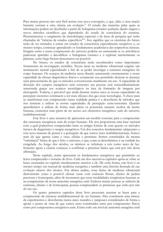 Para muitas pessoas não será fácil aceitar essa nova concepção, o que, aliás, é uma reação
bastante comum a uma ciência em evolução15. O estudo das maneiras pelas quais as
informações podem ser decifradas a partir do holograma cósmico acabarão dando origem a
novos métodos científicos que dependerão do estado de consciência do cientista.
Presenciaremos o surgimento de metodologias especiais e de áreas de pesquisa que serão
chamadas de "ciências de estados específicos"16. Isto significa que os cientistas do futuro
terão de ser treinados a entrar em estados de consciência especialmente receptivos e, ao
mesmo tempo, continuar aprendendo os fundamentos acadêmicos das respectivas ciências.
Imagine como a nossa compreensão do universo poderia ser aumentada se os astrofísicos
pudessem aprender a decodificar o holograma cósmico e a explorar interiormente os
planetas, como Ingo Swann demonstrou ser possível.
No futuro, os estados de consciência serão reconhecidos como importantes
ferramentas da investigação científica. Novas áreas na medicina vibracional exigirão um
treinamento mental especializado a fim de se poder investigar a estrutura energética do
corpo humano. Os avanços da medicina nesta direção aumentarão enormemente a nossa
capacidade de efetuar diagnósticos físicos e certamente nos permitirão detectar as doenças
mais precocemente do que os métodos convencionais atualmente em uso. A capacidade de
detecção dos campos energéticos sutis existentes nas pessoas será extraordinariamente
aumentada graças aos avanços tecnológicos na área da formação de imagens por
eletrografia. Todavia, é provável que ainda durante muitos anos as nossas capacidades de
percepção inerentes continuem a ser mais eficazes dos que essas tecnologias. A chave para
se transformar esta compreensão numa realidade prática é a descoberta de métodos que
nos ensinem a utilizar as nossas capacidades de percepção extra-sensoriais. Quando
aprendermos a utilizar de forma mais plena os potenciais naturais ocultos da mente
humana, estaremos mais perto de ter acesso aos elementos energéticos sutis do universo
multidimensional.
Este livro é uma tentativa de apresentar um modelo coerente para a compreensão
das estruturas energéticas sutis do corpo humano. Ele nos proporciona uma base racional
com a qual poderemos compreender tanto as antigas formas de cura quanto os métodos
futuros de diagnóstico e terapia energéticos. Um dos conceitos fundamentais subjacentes a
essa nova maneira de pensar é a percepção de que somos seres multidimensionais. Somos
mais do que apenas carne e osso, células e proteínas. Somos constituídos da mesma
"substância" básica de que é feito o universo, o que, como já descobrimos, é na verdade luz
congelada. Ao longo dos séculos, os místicos se referiram a nós como seres de luz.
Somente agora a ciência começou a confirmar a premissa básica que está por trás dessa
afirmação.
Neste capítulo, tentei apresentar os fundamentos energéticos que permitirão ao
leitor compreender o restante do livro. Cada um dos sucessivos capítulos apóia-se sobre as
bases assentadas no capítulo imediatamente anterior a ele. De certa forma, este livro é ao
mesmo tempo um manual de medicina energética e também uma história ilustrada da sua
evolução através dos séculos. Em última análise, essas lições de medicina vibracional
demonstram como é possível efetuar curas com essências florais, elixires de pedras
preciosas e homeopatia, além de mostrarem que essas modalidades terapêuticas baseiam-se
na compreensão da nossa anatomia energética sutil. Embora muitas pessoas se utilizem de
essências, elixires e de homeopatia, poucas compreendem as premissas que estão por trás
do seu uso.
Os quatro primeiros capítulos deste livro procuram assentar as bases para a
compreensão da natureza multidimensional do ser humano. Eles constituem uma síntese
de experimentos e descobertas nunca antes reunidos e tampouco considerados de forma a
apoiar o ponto de vista de que somos seres constituídos tanto por componentes físicos
como por componentes energéticos sutis. Existe todo um nível de anatomia energética sutil

 