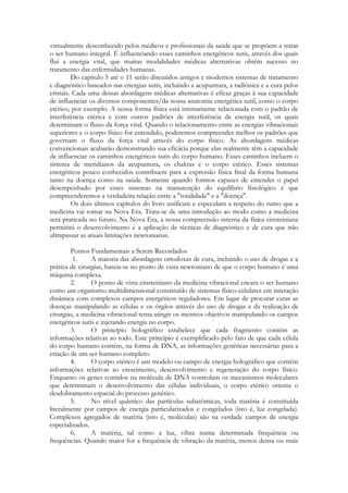 virtualmente desconhecido pelos médicos e profissionais da saúde que se propõem a tratar
o ser humano integral. É influenciando esses caminhos energéticos sutis, através dos quais
flui a energia vital, que muitas modalidades médicas alternativas obtêm sucesso no
tratamento das enfermidades humanas.
Do capítulo 5 até o 11 serão discutidos antigos e modernos sistemas de tratamento
e diagnóstico baseados nas energias sutis, incluindo a acupuntura, a radiônica e a cura pelos
cristais. Cada uma dessas abordagens médicas alternativas é eficaz graças à sua capacidade
de influenciar os diversos componentes/da nossa anatomia energética sutil, como o corpo
etérico, por exemplo. A nossa forma física está intimamente relacionada com o padrão de
interferência etérica e com outros padrões de interferência de energia sutil, os quais
determinam o fluxo da força vital. Quando o relacionamento entre as energias vibracionais
superiores e o corpo físico for entendido, poderemos compreender melhor os padrões que
governam o fluxo da força vital através do corpo físico. As abordagens médicas
convencionais acabarão demonstrando sua eficácia porque elas realmente têm a capacidade
de influenciar os caminhos energéticos sutis do corpo humano. Esses caminhos incluem o
sistema de meridianos da acupuntura, os chakras e o corpo etérico. Esses sistemas
energéticos pouco conhecidos contribuem para a expressão física final da forma humana
tanto na doença como na saúde. Somente quando formos capazes de entender o papel
desempenhado por esses sistemas na manutenção do equilíbrio fisiológico é que
compreenderemos a verdadeira relação entre a "totalidade" e a "doença".
Os dois últimos capítulos do livro unificam e especulam a respeito do rumo que a
medicina vai tomar na Nova Era. Trata-se de uma introdução ao modo como a medicina
será praticada no futuro. Na Nova Era, a nossa compreensão interna da física einsteiniana
permitirá o desenvolvimento e a aplicação de técnicas de diagnóstico e de cura que irão
ultrapassar as atuais limitações newtonianas.
Pontos Fundamentais a Serem Recordados
1.
A maioria das abordagens ortodoxas de cura, incluindo o uso de drogas e a
prática de cirurgias, baseia-se no ponto de vista newtoniano de que o corpo humano é uma
máquina complexa.
2.
O ponto de vista einsteiniano da medicina vibracional encara o ser humano
como um organismo multidimensional constituído de sistemas físico-celulares em interação
dinâmica com complexos campos energéticos reguladores. Em lugar de procurar curar as
doenças manipulando as células e os órgãos através do uso de drogas e da realização de
cirurgias, a medicina vibracional tenta atingir os mesmos objetivos manipulando os campos
energéticos sutis e injetando energia no corpo.
3.
O princípio holográfico estabelece que cada fragmento contém as
informações relativas ao todo. Este princípio é exemplificado pelo fato de que cada célula
do corpo humano contém, na forma de DNA, as informações genéticas necessárias para a
criação de um ser humano completo.
4.
O corpo etérico é um modelo ou campo de energia holográfico que contém
informações relativas ao crescimento, desenvolvimento e regeneração do corpo físico.
Enquanto os genes contidos na molécula de DNA controlam os mecanismos moleculares
que determinam o desenvolvimento das células individuais, o corpo etérico orienta o
desdobramento espacial do processo genético.
5.
No nível quântico das partículas subatômicas, toda matéria é constituída
literalmente por campos de energia particularizados e congelados (isto é, luz congelada).
Complexos agregados de matéria (isto é, moléculas) são na verdade campos de energia
especializados.
6.
A matéria, tal como a luz, vibra numa determinada frequência ou
frequências. Quando maior for a frequência de vibração da matéria, menos densa ou mais

 
