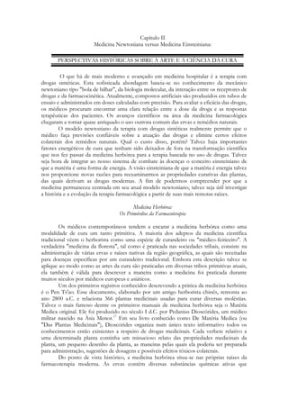 Capítulo II
Medicina Newtoniana versus Medicina Einsteiniana:
PERSPECTIVAS HISTÓRICAS SOBRE A ARTE E A CIÊNCIA DA CURA
O que há de mais moderno e avançado em medicina hospitalar é a terapia com
drogas sintéticas. Esta sofisticada abordagem baseia-se no conhecimento da mecânico
newtoniano tipo "bola de bilhar", da biologia molecular, da interação entre os receptores de
drogas e da farmacocinética. Atualmente, compostos artificiais são produzidos em tubos de
ensaio e administrados em doses calculadas com precisão. Para avaliar a eficácia das drogas,
os médicos procuram encontrar uma clara relação entre a dose da droga e as respostas
terapêuticas dos pacientes. Os avanços científicos na área da medicina farmacológica
chegaram a tornar quase antiquado o uso outrora comum das ervas e remédios naturais.
O modelo newtoniano da terapia com drogas sintéticas realmente permite que o
médico faça previsões confiáveis sobre a atuação das drogas e elimine certos efeitos
colaterais dos remédios naturais. Qual o custo disso, porém? Talvez haja importantes
fatores energéticos de cura que tenham sido deixados de fora na transformação científica
que nos fez passar da medicina herbórea para a terapia baseada no uso de drogas. Talvez
seja hora de integrar ao nosso sistema de combate às doenças o conceito einsteiniano de
que a matéria é uma forma de energia. A visão einsteiniana de que a matéria é energia talvez
nos proporcione novas razões para reexaminarmos as propriedades curativas das plantas,
das quais derivam as drogas modernas. A fim de podermos compreender por que a
medicina permaneceu centrada em seu atual modelo newtoniano, talvez seja útil investigar
a história e a evolução da terapia farmacológica a partir de suas mais remotas raízes.
Medicina Herbórea:
Os Primórdios da Farmacoterapia
Os médicos contemporâneos tendem a encarar a medicina herbórea como uma
modalidade de cura um tanto primitiva. A maioria dos adeptos da medicina científica
tradicional vêem o herborista como uma espécie de curandeiro ou "médico-feiticeiro". A
verdadeira "medicina da floresta", tal como é praticada nas sociedades tribais, consiste na
administração de várias ervas e raízes nativas da região geográfica, as quais são receitadas
para doenças específicas por um curandeiro tradicional. Embora esta descrição talvez se
aplique ao modo como as artes da cura são praticadas em diversas tribos primitivas atuais,
ela também é válida para descrever a maneira como a medicina foi praticada durante
muitos séculos por médicos europeus e asiáticos.
Um dos primeiros registros conhecidos descrevendo a prática da medicina herbórea
é o Pen Ts'ao. Esse documento, elaborado por um antigo herborista chinês, remonta ao
ano 2800 a.C. e relaciona 366 plantas medicinais usadas para curar diversas moléstias.
Talvez o mais famoso dentre os primeiros manuais de medicina herbórea seja o Matéria
Medica original. Ele foi produzido no século I d.C. por Pedanius Dioscórides, um médico
militar nascido na Ásia Menor.17 Em seu livro conhecido como De Matéria Medica (ou
"Das Plantas Medicinais"), Dioscórides organiza num único texto informativo todos os
conhecimentos então existentes a respeito de drogas medicinais. Cada verbete relativo a
uma determinada planta continha um minucioso relato das propriedades medicinais da
planta, um pequeno desenho da planta, as maneiras pelas quais ela poderia ser preparada
para administração, sugestões de dosagens e possíveis efeitos tóxicos colaterais.
Do ponto de vista histórico, a medicina herbórea situa-se nas próprias raízes da
farmacoterapia moderna. As ervas contêm diversas substâncias químicas ativas que

 