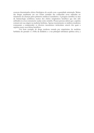 exercem determinados efeitos fisiológicos de acordo com a quantidade ministrada. Muitas
das drogas atualmente em uso foram extraídas das conhecidas ervas utilizadas no
tratamento de doenças pelos primeiros médicos/curandeiros. A pesquisa científica na área
da farmacologia confirmou muitos dos efeitos terapêuticos benéficos que têm sido
atribuídos às ervas comumente usadas como remédio. Poucas pessoas sabem que a aspirina
comum tem sua origem na medicina herbórea. Apenas recentemente os médicos modernos
começaram a compreender os diversos mecanismos moleculares através dos quais a
aspirina exerce seus efeitos benéficos.
Um bom exemplo de droga moderna tomada por empréstimo da medicina
herbática do passado é a folha da dedaleira e a sua principal substância química ativa, a
digitalina. Na última déc-2(edi3(n357T )] TJET ] TJ )-e úl Nd5( )-3nl

 