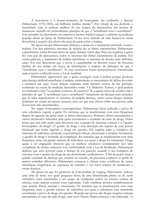 A descoberta e o desenvolvimento da homeopatia são creditados a Samuel
Hahnemann (1755-1843), um brilhante médico alemão18. Em virtude de sua desilusão e
insatisfação com as práticas médicas do seu tempo, ele desenvolveu um sistema de
tratamento baseado no extraordinário princípio de que o "semelhante cura o semelhante".
Este princípio foi descoberto nos primeiros escritos médicos gregos e subsistia na medicina
popular alemã na época de Hahnemann. O seu novo método de cura baseava-se numa
descoberta a respeito dos efeitos da casca de quina sobre a malária.
Na época em que Hahnemann clinicava, a quina era o tratamento preferido contra a
malária. Um dos primeiros sintomas da malária são as febres intermitentes. Hahnemann
experimentou tomar diversas doses de quina durante vários dias. Para sua surpresa, a quina
fez com que ele apresentasse todos os sintomas das febres intermitentes da malária. Em
outras palavras, o tratamento da malária reproduzia os sintomas da doença num indivíduo
sadio. Foi esta descoberta que o levou a esquadrinhar os diversos textos da literatura
médica do seu tempo em busca de informações a respeito do princípio de que o
"semelhante cura o semelhante". As suas conclusões foram posteriormente formalizadas
num conceito conhecido como a Lei da Similitude.
Hahnemann argumentou que a quina conseguia curar a malária porque produzia
uma doença artificial semelhante à malária, estimulando os mecanismos de defesa do corpo
a entrarem em ação. Essas defesas corporais eram ativadas através de um princípio
conhecido na escola de medicina hipocrática como Vis Medicatrix Naturae, o qual poderia
ser traduzido como "os poderes curativos da natureza". Se a quina curava de acordo com o
princípio de que "o semelhante cura o semelhante" (tratamento de doenças com remédios
que se sabia reproduzirem os sintomas da própria doença), então outras drogas também
poderiam ser usadas da mesma maneira, uma vez que seus efeitos sobre uma pessoa sadia
houvessem sido determinados.
No jargão homeopático contemporâneo, Hahnemann havia realizado a prova de
uma substância vegetal, a quina. Os sintomas que se manifestaram com mais frequência
depois da ingestão da quina eram as febres intermitentes. Portanto, febres intermitentes e
outros incômodos induzidos pela quina constituíam o resultado do teste da droga. Outro
termo que tem sido usado para descrever esse conjunto de sintomas comuns é o "quadro
homeopático da droga". O quadro da droga é uma descrição das reações de uma pessoa
idealizada que tenha ingerido a droga em questão. Ele engloba todo o complexo de
sintomas do indivíduo, incluindo as perturbações físicas, emocionais e mentais. Geralmente
o quadro da droga é resultado da compilação dos sintomas que se manifestaram com mais
frequência entre um grande número de indivíduos nos quais a droga foi ministrada. Chega
quase a ser engraçado observar que os médicos ortodoxos considerariam isso uma
compilação de efeitos colaterais! Em conformidade com a Lei da Similitude, Hahnemann
deduziu que seria possível curar a doença de um paciente casando o seu complexo de
sintomas com o quadro da droga de um determinado medicamento. A fim de poder tratar a
grande variedade de doenças que existiam no mundo, ele precisaria conhecer os perfis de
muitos remédios diferentes. Hahnemann começou a efetuar testes confiáveis de outras
substâncias terapêuticas na esperança de estender o seu novo sistema de tratamento a
outras doenças.
Na época em que foi professor da Universidade de Leipzig, Hahnemann realizou
uma série de testes nos quais pequenas doses de uma determinada planta ou de outra
substância eram ministradas a um grupo de estudantes sadios (as eternas cobaias da
ciência), cujas reações comuns eram registradas. Cada estudante anotava cuidadosamente
suas reações físicas, mentais e emocionais. Os sintomas que se manifestavam com mais
frequência entre o grande número de indivíduos aos quais a substância fora ministrada
constituíam a prova da droga em questão. Baseada nas provas das drogas (reações comuns
encontradas no caso de cada droga), uma nova Matéria Medica começou a ser elaborada. As

 