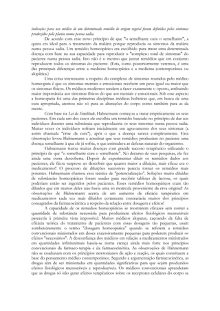 indicações para uso médico de um determinado remédio de origem vegetal foram definidas pelos sintomas
produzidos pela planta numa pessoa sadia.
De acordo com esse novo princípio de que "o semelhante cura o semelhante", a
quina era ideal para o tratamento da malária porque reproduzia os sintomas da malária
numa pessoa sadia. Um remédio homeopático era escolhido para tratar uma determinada
doença com base na sua capacidade para reproduzir o "complexo total de sintomas" do
paciente numa pessoa sadia. Isto não é o mesmo que juntar remédios que em conjunto
reproduzem todos os sintomas do paciente. (Esta, como posteriormente veremos, é uma
das principais diferenças entre a medicina homeopática e a medicina contemporânea ou
alopática.)
Uma coisa interessante a respeito do complexo de sintomas reunidos pelo médico
homeopata é que os sintomas mentais e emocionais recebem um peso igual ou maior que
os sintomas físicos. Os médicos modernos tendem a fazer exatamente o oposto, atribuindo
maior importância aos sintomas físicos do que aos mentais e emocionais. Sob esse aspecto
a homeopatia foi uma das primeiras disciplinas médicas holísticas que, em busca de uma
cura apropriada, atentou não só para as alterações do corpo como também para as da
mente.
Com base na Lei da Similitude, Hahnemann começou a tratar empiricamente os seus
pacientes. Em cada um dos casos ele escolhia um remédio baseado no princípio de dar aos
indivíduos doentes uma substância que reproduziria os seus sintomas numa pessoa sadia.
Muitas vezes os indivíduos sofriam inicialmente um agravamento dos seus sintomas (a
assim chamada "crise da cura"), após o que a doença sarava completamente. Esta
observação levou Hahnemann a acreditar que seus remédios produziam no paciente uma
doença semelhante à que ele já sofria, o que estimulava as defesas naturais do organismo.
Hahnemann tratou muitas doenças com grande sucesso terapêutico utilizando o
princípio de que "o semelhante cura o semelhante". No decurso de suas pesquisas, ele fez
ainda uma outra descoberta. Depois de experimentar diluir os remédios dados aos
pacientes, ele ficou surpreso ao descobrir que quanto maior a diluição, mais eficaz era o
medicamento!! O processo de diluições sucessivas parecia tornar os remédios mais
potentes. Hahnemann chamou essa técnica de "potencialização". Soluções muito diluídas
de substâncias homeopáticas foram usadas para recobrir tabletes de lactose, os quais
poderiam então ser ingeridos pelos pacientes. Esses remédios homeopáticos eram tão
diluídos que em muitos deles não havia uma só molécula proveniente da erva original! As
observações de Hahnemann acerca de um aumento da eficácia terapêutica em
medicamentos cada vez mais diluídos certamente contrariaria muitos dos princípios
consagrados da farmacocinética a respeito da relação entre dosagem e efeitos!
A capacidade de os remédios homeopáticos se mostrarem eficazes sem conter a
quantidade de substância necessária para produzirem efeitos fisiológicos mensuráveis
pareceria à primeira vista impossível. Muitos médicos alopatas, caçoando da falta de
eficácia teórica do tratamento de pacientes com essas dosagens tão pequenas, usam
zombeteiramente o termo "dosagem homeopática" quando se referem a remédios
convencionais ministrados em doses excessivamente pequenas para poderem produzir os
efeitos "necessários". A desconfiança dos médicos em relação a medicamentos ministrados
em quantidades infinitesimais baseia-se numa crença ainda mais forte nos princípios
convencionais da farmaco-terapia e da farmacocinética. As observações de Hahnemann
não se coadunam com os princípios newtonianos de ação e reação, os quais constituem a
base do pensamento médico contemporâneo. Segundo a argumentação farmacocinética, as
drogas têm de ser ministradas em quantidades significativas para que sejam produzidos
efeitos fisiológicos mensuráveis e reproduzíveis. Os médicos convencionais aprenderam
que as drogas só irão gerar efeitos terapêuticos sobre os receptores celulares do corpo se

 