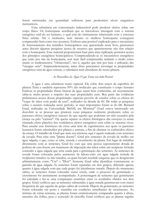 forem ministradas em quantidade suficiente para produzirem níveis sanguíneos
mensuráveis.
Uma substância em concentração indetectável pode produzir efeitos sobre um
corpo físico. Os homeopatas acreditam que as microdoses interagem com o sistema
energético sutil do ser humano, o qual está tão intimamente relacionado com a estrutura
física celular. Até o momento, nem mesmo os médicos homeopatas conseguem
compreender bem como isso acontece. Embora uma possível explicação para o mecanismo
de funcionamento dos remédios homeopáticos seja apresentada neste livro, precisamos
antes discutir algumas pesquisas acerca de assuntos que aparentemente não têm relação
com a homeopatia. Esse material proporcionará base para uma explicação posterior acerca
dos princípios energéticos homeopáticos. Compreendendo-se os mecanismos energéticos
que estão por trás da homeopatia, será mais fácil compreender também o modo como
atuam os medicamentos "vibracionais", isto é, aqueles que têm por base a utilização das
"energias sutis". Surpreendentemente, antes disso precisamos investigar as propriedades
energéticas sutis da água comum, a substância mais abundante do nosso planeta.
As Maravilhas da Água: O que Torna isso tudo Possível
A água é uma substância muito especial. Ela cobre dois terços da superfície do
planeta Terra e também representa 99% das moléculas que constituem o corpo humano
Embora as propriedades físicas básicas da água sejam bem conhecidas, até recentemente
sabia-se muito pouco a respeito das suas propriedades sutis. Boa parte das evidências
preliminares acerca dessas propriedades especiais provém de estudos sobre os efeitos do
"toque de mãos com poder de cura", realizados na década de 60. De todas as pesquisas
sobre o assunto realizadas nesse período, as mais importantes foram as do Dr. Bernard
Grad, realizadas na Universidade McGill, em Montreal19. Grad estava interessado em
descobrir se as pessoas que praticam curas psíquicas realmente produziam sobre os
pacientes efeitos energéticos maiores do que aqueles que poderiam ter sido causados pela
crença ou pelo "carisma". Ele queria separar os efeitos fisiológicos das emoções (o assim
chamado efeito placebo) dos verdadeiros efeitos energéticos sutis sobre os sistemas vivos.
Para estudar esse fenômeno ele criou uma série de experimentos nos quais os pacientes
humanos foram substituídos por plantas e animais, a fim de eliminar os conhecidos efeitos
da crença. O trabalho de Grad que mais nos interessa aqui é aquele realizado com sementes
de cevada. Para criar uma "planta doente", Grad pôs sementes de cevada de molho em
água salgada, o que, como se sabe, retarda o crescimento da planta. Em lugar de trabalhar
diretamente com as sementes, Grad fez com que uma pessoa supostamente dotada de
poderes de cura fizesse um tratamento de imposição das mãos sobre um recipiente fechado
contendo a água salgada que seria usada para a germinação das sementes. As sementes de
cevada foram colocadas pelos assistentes de labora-tório em água salgada retirada de
recipientes tratados ou não tratados, os quais haviam recebido etiquetas que os designavam
arbitrariamente como "Um" e "Dois". Somente Grad sabia identificar corretamente as
garrafas de água salgada. As sementes foram separadas em dois grupos, diferindo apenas
quanto à água salgada com que cada grupo foi inicialmente tratado. Depois do tratamento
salino, as sementes foram colocadas numa estufa, onde o processo de germinação e
crescimento foi atentamente acompanhado. A porcentagem de sementes que germinaram
foi calculada e fez-se uma comparação estatística entre os resultados obtidos nos dois
grupos. Grad verificou que as sementes submetidas à água tratada germinavam com maior
frequência do que aquelas do grupo salino de controle. Depois da germinação, as sementes
foram colocadas em potes e mantidas em condições semelhantes de crescimento. Ao
término de várias semanas, as plantas foram estatisticamente comparadas quanto à altura,
tamanho das folhas, peso e conteúdo de clorofila. Grad verificou que as plantas regadas

 