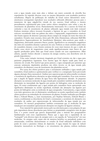 com a água tratada eram mais altas e tinham um maior conteúdo de clorofila Seu
experimento foi repetido diversas vezes no mesmo laboratório com resultados positivos
semelhantes. Depois da publicação do trabalho de Grad outros laboratórios norteamericanos conseguiram reproduzir seus resultados utilizando diferentes pessoas para o
tratamento da água salgada Em virtude do seu sucesso, Grad utilizou o mesmo
procedimento experimental para testar outros efeitos energéticos sutis sobre a taxa de
crescimento de plantinhas novas. Particularmente interessante foi o sucesso de Grad em
estimular a taxa de crescimento de plantas utilizando água tratada com ímãs comuns!
Embora cientistas célicos tivessem levantado a hipótese de que o curandeiro de Grad
estivesse escondendo ímãs nas palmas das mãos e trapaceando, magnetômetros sensíveis
não foram capazes de detectar a presença desses campos de energia em torno das mãos do
curandeiro. Estudos mais recentes, feitos pelo Dr. John Zimmerman, utilizaram SQUIDs
(Dispositivos Supercondutores de Interferência Quântica) ultra-sensíveis para medir o
magnetismo, detectando aumentos fracos, porém, significativos na emanações magnéticas
das mãos do curandeiro durante o processo de cura. Embora os sinais emitidos pelas mãos
do curandeiro durante a cura fossem centenas de vezes mais intensos do que o ruído de
fundo, esses níveis de magnetismo eram ainda significativamente mais fracos do que
aqueles produzidos pelos ímãs que Grad estava usando em seus experimentos. (Mais
adiante, quando formos discutir a natureza da energia curativa, essa descoberta será de
grande importância.)
Uma outra variação incomum imaginada por Grad consistiu em dar a água para
pacientes psiquiátricos segurarem. Essa mesma água foi depois usada para tratar as
sementes de cevada. Por incrível que possa parecer, a água energizada por pacientes que
estavam seriamente deprimidos produziu um efeito inverso ao da água tratada pelo
curandeiro: ela diminuiu a taxa de crescimento das plantinhas novas!
Por causa dos efeitos positivos para o crescimento atribuídos à água tratada pelo
curandeiro, Grad analisou-a quimicamente para verificar se a energização havia provocado
alguma alteração física mensurável. Análises por espectroscopia de infravermelho revelaram
a ocorrência de significativas alterações na água tratada pelo curandeiro. Esse teste mostrou
que o ângulo de ligação atômica da água havia sido ligeiramente alterado. As pequenas
alterações na estrutura molecular da água tratada pelo curandeiro também produziram uma
diminuição na intensidade das ligações por pontes de hidrogênio entre as moléculas de
água. Os testes confirmaram que a água tratada pelo curandeiro havia apresentado uma
significativa diminuição na tensão superficial, resultado das alterações nas ligações por
pontes de hidrogênio entre as moléculas de água energizadas. Curiosamente, a água tratada
com ímãs apresentou não só diminuições semelhantes na tensão superficial como também
efeitos positivos na estimulação do crescimento de plantas. Estudos realizados por Douglas
Dean e Edward Brame, e, mais recentemente, por Stephan Schwartz, Edward Brame e
outros, confirmaram as descobertas de Grad e constataram a ocorrência de alterações nos
resultados da análise por espectroscopia de infravermelho da água tratada por um
curandeiro. Os mesmos pesquisadores também constataram que as moléculas da água
tratada por um curandeiro apresentavam alterações nos ângulos de ligações atômicas.
Esse material foi apresentado menos pela sua relevância para a cura psíquica do que
pela importância dessas descobertas para ilustrar as propriedades energéticas sutis da água
Esse é o ponto crucial que passou despercebido para a maioria dos pesquisadores
familiarizados com esses experimentos. Parece que a água tem a capacidade de ser
"carregada" com diversos tipos de energias sutis e, em seguida, de "armazená-las" em suas
moléculas. As energias sutis, sejam elas de natureza benéfica ou prejudicial, podem ser
armazenadas, conforme demonstraram os estudos de Grad utilizando indivíduos com
poder de curar e pacientes vítimas de depressão. A água tratada foi capaz de induzir
alterações mensuráveis na fisiologia e no crescimento das plantas, embora nenhuma

 