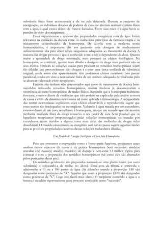 substância física fosse acrescentada a ela ou nela detectada. Durante o processo de
energização, os indivíduos dotados de poderes de cura não tiveram nenhum contato físico
com a água, a qual estava dentro de frascos fechados. Entre suas mãos e a água havia as
paredes de vidro dos recipientes.
Esses experimentos a respeito das propriedades energéticas sutis da água foram
relevantes na avaliação da disputa entre os conhecidos princípios da farmaco-terapia e os
mecanismos desconhecidos da homeopatia. De acordo com a moderna teoria
farmacocinética, é importante dar aos pacientes uma dosagem de medicamento
suficientemente alta para obter níveis sanguíneos adequados ao tratamento da doença A
maioria das drogas provoca o que é conhecido como efeitos dependentes da dose. Quanto
maior a quantidade de droga ministrada, mais potentes os efeitos fisiológicos. Na
homeopatia, ao contrário, quanto mais diluída a dosagem da droga mais potentes são os
seus efeitos. Embora as soluções usadas para produzir os remédios homeopáticos sejam
tão diluídas que provavelmente não chegam a conter uma única molécula da substância
original, ainda assim elas aparentemente têm poderosos efeitos curativos. Isso parece
paradoxal, tendo em vista a necessidade física de um número adequado de moléculas para
se alcançar o desejado efeito terapêutico.
Embora não tenham sido apresentados aqui casos de tratamentos de doença bemsucedidos utilizando remédios homeopáticos, muitos médicos já documentaram a
ocorrência de curas homeopáticas de males físicos. Supondo que a homeopatia realmente
funcione, estamos diante de evidências que não podem ser explicadas pela análise comum
de causa e efeito da dinâmica newtoniana tal como aplicada à farmacologia. A incapacidade
das teorias newtonianas explicarem esses efeitos observáveis e reproduzíveis sugere que
essas teorias são inadequadas ou incompletas. Voltando à água tratada por um curandeiro,
estamos diante de um caso, semelhante à homeopatia, em que um remédio que não contém
nenhuma molécula física da droga conserva o seu poder de cura Seria possível que os
benefícios terapêuticos proporcionados pelas soluções homeopáticas ou tratadas por
curandeiros sejam devidos a alguma coisa mais além das moléculas de drogas nelas
dissolvidas? O modelo einsteiniano ou energético sutil talvez possa sugerir algumas razões
para as possíveis propriedades curativas dessas soluções moleculares diluídas.
Um Modelo de Energia Sutil para a Cura pela Homeopatia
Para que possamos compreender como a homeopatia funciona, precisamos antes
analisar certos aspectos da teoria e da prática homeopática Será necessário também
reavaliar o(s) nosso(s) atual(is) modelos) de doença e bem-estar. O melhor tópico para
começar é com a preparação dos remédios homeopáticos (tal como eles são chamados
pelos praticantes dessa arte).
Os remédios geralmente são preparados tomando-se uma planta básica (ou outra
substância) e colocando-a de molho no álcool. Uma gota da tintura é removida e
adicionadas a 10 ou a 100 partes de água (As diluições usando a proporção 1:10 são
designadas como potências de "X". Aquelas que usam a proporção 1:100 são designadas
como potências de "C". Logo isto ficará mais claro.) O recipiente contendo a água e a
tintura é sacudido vigorosamente num processo conhecido como "sucussão".

 