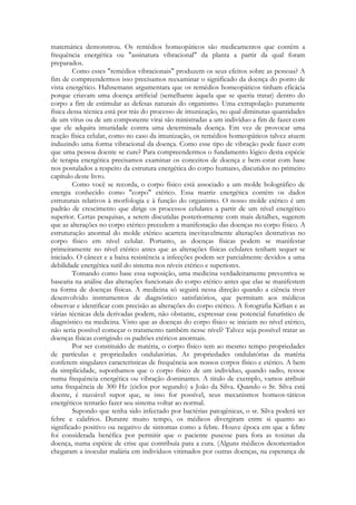 matemática demonstrou. Os remédios homeopáticos são medicamentos que contêm a
frequência energética ou "assinatura vibracional" da planta a partir da qual foram
preparados.
Como esses "remédios vibracionais" produzem os seus efeitos sobre as pessoas? A
fim de compreendermos isso precisamos reexaminar o significado da doença do ponto de
vista energético. Hahnemann argumentara que os remédios homeopáticos tinham eficácia
porque criavam uma doença artificial (semelhante àquela que se queria tratar) dentro do
corpo a fim de estimular as defesas naturais do organismo. Uma extrapolação puramente
física dessa técnica está por trás do processo de imunização, no qual diminutas quantidades
de um vírus ou de um componente virai são ministradas a um indivíduo a fim de fazer com
que ele adquira imunidade contra uma determinada doença. Em vez de provocar uma
reação física celular, como no caso da imunização, os remédios homeopáticos talvez atuem
induzindo uma forma vibracional da doença. Como esse tipo de vibração pode fazer com
que uma pessoa doente se cure? Para compreendermos o fundamento lógico desta espécie
de terapia energética precisamos examinar os conceitos de doença e bem-estar com base
nos postulados a respeito da estrutura energética do corpo humano, discutidos no primeiro
capítulo deste livro.
Como você se recorda, o corpo físico está associado a um molde holográfico de
energia conhecido como "corpo" etérico. Essa matriz energética contém os dados
estruturais relativos à morfologia e à função do organismo. O nosso molde etérico é um
padrão de crescimento que dirige os processos celulares a partir de um nível energético
superior. Certas pesquisas, a serem discutidas posteriormente com mais detalhes, sugerem
que as alterações no corpo etérico precedem a manifestação das doenças no corpo físico. A
estruturação anormal do molde etérico acarreta inevitavelmente alterações destrutivas no
corpo físico em nível celular. Portanto, as doenças físicas podem se manifestar
primeiramente no nível etérico antes que as alterações físicas celulares tenham sequer se
iniciado. O câncer e a baixa resistência a infecções podem ser parcialmente devidos a uma
debilidade energética sutil do sistema nos níveis etérico e superiores.
Tomando como base essa suposição, uma medicina verdadeiramente preventiva se
basearia na análise das alterações funcionais do corpo etérico antes que elas se manifestem
na forma de doenças físicas. A medicina só seguirá nessa direção quando a ciência tiver
desenvolvido instrumentos de diagnóstico satisfatórios, que permitam aos médicos
observar e identificar com precisão as alterações do corpo etérico. A fotografia Kirlian e as
várias técnicas dela derivadas podem, não obstante, expressar esse potencial futurístico de
diagnóstico na medicina. Visto que as doenças do corpo físico se iniciam no nível etérico,
não seria possível começar o tratamento também nesse nível? Talvez seja possível tratar as
doenças físicas corrigindo os padrões etéricos anormais.
Por ser constituído de matéria, o corpo físico tem ao mesmo tempo propriedades
de partículas e propriedades ondulatórias. As propriedades ondulatórias da matéria
conferem singulares características de frequência aos nossos corpos físico e etérico. A bem
da simplicidade, suponhamos que o corpo físico de um indivíduo, quando sadio, ressoe
numa frequência energética ou vibração dominantes. A titulo de exemplo, vamos atribuir
uma frequência de 300 Hz (ciclos por segundo) a João da Silva. Quando o Sr. Silva está
doente, é razoável supor que, se isso for possível, seus mecanismos homeos-táticos
energéticos tentarão fazer seu sistema voltar ao normal.
Supondo que tenha sido infectado por bactérias patogênicas, o sr. Silva poderá ter
febre e calafrios. Durante muito tempo, os médicos divergiram entre si quanto ao
significado positivo ou negativo de sintomas como a febre. Houve época em que a febre
foi considerada benéfica por permitir que o paciente pusesse para fora as toxinas da
doença, numa espécie de crise que contribuía para a cura. (Alguns médicos desorientados
chegaram a inocular malária em indivíduos vitimados por outras doenças, na esperança de

 