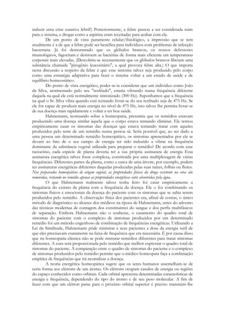 induzir uma crise curativa febril!) Posteriormente, a febre passou a ser considerada ruim
para o sistema, e drogas como a aspirina eram receitadas para acabar com ela.
De um ponto de vista puramente celular/fisiológico, a impressão que se tem
atualmente é a de que a febre pode ser benéfica para indivíduos com problemas de infecção
bacteriana. Já foi demonstrado que os glóbulos brancos, os nossos defensores
imunológicos, fagocitam e destroem as bactérias de forma mais eficiente em temperaturas
corporais mais elevadas. (Descobriu-se recentemente que os glóbulos brancos liberam uma
substância chamada "pirogênio leucocitário", a qual provoca febre alta.) O que importa
nesta discussão a respeito da febre é que esse sintoma talvez seja produzido pelo corpo
como uma estratégia adaptativa para fazer o sistema voltar a um estado de saúde e de
equilíbrio homeostático.
Do ponto de vista energético, poder-se-ia considerar que um indivíduo como João
da Silva, atormentado pelo seu "resfriado", estaria vibrando numa frequência diferente
daquela na qual ele está normalmente sintonizado (300 Hz). Suponhamos que a frequência
na qual o Sr. Silva vibra quando está tentando livrar-se do seu resfriado seja de 475 Hz. Se
ele for capaz de produzir mais energia no nível de 475 Hz, isso talvez lhe permita livrar-se
de sua doença mais rapidamente e voltar a ter boa saúde.
Hahnemann, teorizando sobre a homeopatia, presumiu que os remédios estavam
produzindo uma doença similar àquela que o corpo estava tentando eliminar. Ele tentou
empiricamente casar os sintomas das doenças que estava tentando tratar com aqueles
produzidos pelo teste de um remédio numa pessoa sã. Seria possível que, ao ser dado a
uma pessoa um determinado remédio homeopático, os sintomas apresentados por ela se
devam ao fato de o seu campo de energia ter sido induzido a vibrar na frequência
dominante da substância vegetal utilizada para preparar o remédio? De acordo com esse
raciocínio, cada espécie de planta deveria ter a sua própria assinatura de energia Essa
assinatura energética talvez fosse complexa, constituída por uma multiplexagem de várias
frequências. Diferentes partes da planta, como a casca de uma árvore, por exemplo, podem
ter assinaturas energéticas diferentes daquelas produzidas pelas suas raízes, folhas ou flores.
Nos preparados homeopáticos de origem vegetal, as propriedades físicas da droga existente na erva são
removidas, restando no remédio apenas as propriedades energéticas sutis absorvidas pela água.
O que Hahnemann realmente talvez tenha feito foi casar empiricamente a
frequência do extrato da planta com a frequência da doença. Ele o fez combinando os
sintomas físicos e emocionais da doença do paciente com os sintomas que se sabia serem
produzidos pelo remédio. A observação física dos pacientes era, afinal de contas, o único
método de diagnóstico ao alcance dos médicos na época de Hahnemann, antes do advento
das técnicas modernas de contagem dos constituintes do sangue e dos perfis multifásicos
de separação. Embora Hahnemann não o soubesse, o casamento do quadro total de
sintomas do paciente com o complexo de sintomas produzidos por um determinado
remédio foi um método engenhoso de combinação de frequências energéticas. Utilizando a
Lei da Similitude, Hahnemann pôde ministrar a seus pacientes a dose da energia sutil de
que eles precisavam exatamente na faixa de frequência que era necessária. É por causa disso
que na homeopatia clássica não se pode misturar remédios diferentes para tratar sintomas
diferentes. A cura será proporcionada pelo remédio que melhor expressar o quadro total de
sintomas do paciente. A comparação entre o quadro de sintomas do paciente e o complexo
de sintomas produzidos pelo remédio permite que o médico homeopata faça a combinação
empírica de frequências que irá neutralizar a doença.
A teoria energética homeopática sugere que os seres humanos assemelham-se de
certa forma aos elétrons de um átomo. Os elétrons ocupam casulos de energia ou regiões
do espaço conhecidos como orbitais. Cada orbital apresenta determinadas características de
energia e frequência, dependendo do tipo do átomo e de seu peso molecular. A fim de
fazer com que um elétron passe para o próximo orbital superior é preciso transmitir-lhe

 
