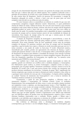 energia de uma determinada frequência. Somente um quantum da energia exata necessária
fará com que o elétron salte para um orbital superior. Isto é também conhecido como o
princípio da ressonância, de acordo com o qual osciladores regulados só irão aceitar energia
de uma estreita faixa de frequência. Através do processo de ressonância, a energia de
frequência adequada irá excitar o elétron e fazer com que ele passe para um nível
energético mais elevado na sua órbita em torno do núcleo.
Os seres humanos talvez se assemelhem aos elétrons no sentido de que seus subcomponentes energéticos ocupam diferentes modos vibracionais, os quais poderíamos
chamar de órbitas de saúde e órbitas de doença. No caso dos seres humanos cujos sistemas
energéticos estão numa órbita de doença, somente uma dose de energia sutil da frequência
apropriada poderá ser aceita e fazer com que o corpo passe para uma nova órbita ou
steady-state de saúde. Os remédios homeopáticos têm a capacidade de injetar a quantidade
necessária de energia sutil no sistema humano através de uma modalidade de indução de
ressonância. Essa injeção de energia etérica faz com que o sistema passe do modo
vibracional da doença para a órbita da saúde.
A injeção de frequência energética da homeopatia é provavelmente a causa da
exacerbação inicial dos sintomas observada pelos médicos quando o remédio correto é
ministrado. (Essa assim chamada "crise da cura" geralmente ocorre antes da resolução
completa da doença.) Os pacientes recebem uma dose de energia sutil de frequência
específica, a qual irá ajudar seus corpos a vibrarem no modo necessário para que seus sis- I
temas retornem a um estado de saúde ou bem-estar. O modo vibracional curativo,
intensificado pelo remédio, produz um agravamento dos sintomas da doença, o qual é
sentido pelo paciente durante a crise da cura. A homeopatia utiliza o diversificado espectro
de frequências da natureza para eliminar a toxicidade das doenças. Esse método I permite
que a ordem e o equilíbrio sejam restaurados no sistema energético humano. Do ponto de
vista das frequências específicas da homeopatia, isto significa que "na natureza existe
tratamento para TODAS as nossas doenças".
Isso também traz à baila uma interessante questão mencionada no início do
capítulo, quando nos referimos aos conflitos entre a medicina alopática e a homeopática.
Foi Hahnemann quem cunhou os termos homeopatia e alopatia" Como já vimos, a
homeopatia, que em grego significa "tratamento semelhante à doença", baseia-se na Lei da
Similitude, de acordo com a qual uma pessoa doente deve receber um tratamento que
produza sintomas semelhantes aos da doença. A alopatia, do grego "allos", significando um
sistema terapêutico que consiste em tratar as doenças por meios contrários a elas, refere-se
a quaisquer outros métodos de cura que não o homeopático. A alopatia embora signifique
na verdade "sistemas de tratamento não homeopáticos", veio a tornar-se sinônimo de
"medicina ortodoxa centrada no uso de drogas".
Examinemos, a partir de uma perspectiva simplista, a diferença entre os
tratamentos alopático e homeopático do resfriado comum. Como os resfriados
frequentemente vêm acompanhados de febre, tosses e coriza um médico alopata receitaria
um antipirético (como a aspirina), um descongestionante (como o Vick VapoRub) e um
remédio contra a tosse (como um xarope contendo codeína). Obviamente, cada um desses
medicamentos modernos é, na verdade, a combinação de muitas drogas numa única
mistura O médico homeopata por outro lado, receitaria um único agente: neste caso,
Allium cepa (que em latim significa "cebola"). Experimentos com Allium cepa indicaram
que, em indivíduos sadios, ele produz tosse seca lacrimejamento, espirros, coriza e outros
sintomas familiares relacionados com o resfriado. Porém, quando o Allium cepa é
ministrado a um indivíduo que já apresenta os sintomas de resfriado, o paciente sente um
alívio e um abrandamento quase imediato dos sintomas do resfriado.
São evidentes as diferenças entre a abordagem da medicina alopática
contemporânea, que favorece o uso de múltiplas drogas, e o tratamento homeopático, que

 