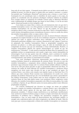 lança mão de um único agente. A homeopatia tem por objetivo casar um único e correto remédio com a
totalidade do paciente. Isso inclui não apenas os sintomas físicos mas também os emocionais e os mentais.
Isso permite uma "combinação vibracional" mais precisa entre a doença e a cura Como a
homeopatia leva em consideração tanto os distúrbios da mente quanto os do corpo, ela
poderia ser considerada uma das primeiras abordagens realmente holísticas da medicina
Este exemplo relativo ao tratamento do resfriado comum realça as diferenças filosóficas
entre a administração de múltiplas drogas, que atuam no nível celular, e o uso de um único
agente vibracional atuando no nível energético sutil.
Com relação aos corpos físico e etérico, não está inteiramente claro em que nível o
remédio homeopático exerce o seu efeito primário ou inicial. Certos dados sugerem que os
remédios homeopáticos são um tanto "físicos" no que diz respeito aos seus efeitos
energéticos diretos sobre a estrutura molecular do corpo físico. Talvez a fotografia Kirlian e
outras técnicas eletrográficas possam eventualmente mostrar-se úteis no estudo dos efeitos
dos remédios homeopáticos sobre os corpos etérico e físico.
Os remédios homeopáticos representam um ramo de desenvolvimento alternativo
na aplicação de terapias baseadas no uso de ervas medicinais. Enquanto os farmacologistas
optaram por isolar os agentes moleculares ativos individuais a partir das ervas, os
homeopatas preferiram trabalhar com a essência vibracional de toda a planta. O processo
de preparação dos remédios homeopáticos libera as propriedades energéticas sutis
presentes nas plantas e as utiliza para carregar a água, de onde são transferidas para os
comprimidos de lactose com que são ministradas as doses individualizadas. Portanto, os
remédios homeopáticos diferem dos agentes farmacológicos no sentido de que são
medicamentos "eterizados". A rude natureza molecular da planta física foi separada de suas
qualidades etéricas ou energeticamente sutis usando a água como veículo intermediário da
armazenagem. É por isso que quanto mais alta a diluição, maior a potência do remédio
homeopático. Quanto mais alta a potência homeopática, menor o conteúdo molecular e,
consequentemente, mais etéricas as características do remédio.
Uma outra abordagem vibracional, representando uma ramificação radical da
medicina herbática, baseia-se na administração de essências florais. Tal como no caso dos
remédios homeopáticos, a preparação dessas essências depende das propriedades que
permitem à água armazenar energia sutil. As essências florais também utilizam os atributos
sutis da luz solar para deixar gravadas na água as propriedades vibracionais das flores. As
essências são usadas de forma diferente dos remédios homeopáticos e produzem efeitos
energéticos em níveis muito mais elevados do que os que estudamos até agora. (As
essências florais e seus efeitos serão tratados num capítulo à parte no final deste livro.) Os
clínicos que usam essências florais receitam seus medicamentos de acordo com outros
princípios da medicina vibracional que não a Lei da Similitude (que orienta o procedimento
dos médicos homeopatas). Como podem atuar em níveis energéticos mais elevados, as
essências florais de uma dada planta muitas vezes produzem efeitos terapêuticos muito
diferentes dos remédios homeopáticos preparados com folhas da mesma planta. Isto tende
a confirmar a hipótese de que diferentes partes da mesma planta podem conter diferentes
propriedades energéticas.
Um conceito fundamental que devemos ter sempre em mente em qualquer
discussão a respeito de remédios homeopáticos e essências florais é que a diversidade da
natureza esconde muitos agentes de cura que ainda estão por serem descobertos e
plenamente estudados. A farmaco-terapia transformou-se na ramificação cientificamente
mais aceitável da medicina herbórea porque se baseia na lógica newtoniana das interações
moleculares. O problema com a validação dos mecanismos energéticos dos agentes
homeopáticos é que, no atual estágio de desenvolvimento das tecnologias médicas, as
energias sutis, responsáveis pelos seus efeitos terapêuticos, são difíceis de medir. Além do
mais, para que se possa compreender a eficácia dos remédios homeopáticos no tratamento

 