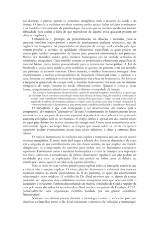 das doenças, é preciso aceitar os conceitos energéticos sutis a respeito da saúde e da
doença. O fato de a medicina ortodoxa somente poder aceitar dados médicos consistentes
e os modelos convencionais da patofisiologia, faz com que os médicos modernos tenham
dificuldade para aceitar a idéia de que microdoses de alguma coisa qualquer possam ter
eficácia terapêutica.
Utilizando-se o princípio da potencialização via diluição e sucussão, pode-se
preparar remédios homeopáticos a partir de praticamente qualquer substância, seja ela
orgânica ou inorgânica. As propriedades de absorção de energia sutil exibidas pela água
tornam possível a extração de qualidades vibracionais específicas, as quais podem ser
usadas para recobrir comprimidos de lactose para posterior administração aos pacientes.
Muitos dos remédios usados pelos médicos homeopatas são na verdade derivados de
substâncias inorgânicas. Cada remédio contém as propriedades vibracionais específicas do
material básico numa forma potencializada para o tratamento homeopático. A Lei da
Similitude é usada pelos médicos para combinar as queixas do paciente com um remédio
que produza os mesmos sintomas. Dessa maneira, o médico homeopata consegue obter
empiricamente a melhor correspondência de frequência vibracional entre o paciente e a
cura. Somente a combinação correta de frequências será eficaz na homeopatia. Ao fornecer
a frequência apropriada de energia sutil, o remédio homeopático faz com que os sistemas
energéticos do corpo ressoem no modo vibracional correto. Quando o corpo é, dessa
forma, energeticamente ativado, isso o ajuda a eliminar a toxicidade da doença.
Os remédios homeopáticos são produzidos a partir de material inorgânico mais denso, ao passo que
as essências florais têm uma concentração muito mais elevada de força vital.,Os remédios homeopáticos
muitas vezes reproduzem vibracionalmente a doença física para fazer o corpo retomar a um estado de
equilíbrio. Embora a homeopatia unifique os corpos sutis, ela ainda assim atua no nível vibracional da
estrutura molecular. A homeopatia é uma ponte entre a medicina tradicional e a medicina vibracional.

O importante é que está começando a ser desenvolvido um modelo para a
compreensão dos métodos "alternativos" de cura A compreensão do funcionamento desses
sistemas de cura por parte do cientista espiritual dependerá de um conhecimento prático da
anatomia energética sutil do ser humano. O corpo etérico é apenas um dos muitos níveis
de input para dentro dos nossos sistemas de energia sutil. Como esses componentes estão
intimamente ligados ao corpo físico, as terapias que atuam sobre os níveis energéticos
superiores podem eventualmente passar para níveis inferiores e afetar a estrutura física
celular.
O modelo newtoniano de medicina não explica e tampouco acredita nesses outros
sistemas energéticos. É muito mais fácil negar a eficácia dos sistemas alternativos de cura,
sob a alegação de que cientificamente eles não fazem sentido, do que ampliar um modelo
ultrapassado de compreensão do universo para incluir nele os fenômenos energéticos
superiores. Fenômenos como a medicina homeopática e a cura de doenças pela imposição
das mãos submetem à consideração da ciência observações repetíveis que não podem ser
invalidadas por meio de explicações. Eles não podem ser todos casos de delírios ou
mistificação, como querem os críticos de espírito científico.
Não se pode invocar o efeito placebo para explicar todas as interações curativas que
a ciência não consegue explicar. O efeito placebo demonstra a existência dos poderes
curativos ocultos da mente (dependentes da fé do paciente), os quais são enormemente
subestimados pelos médicos. O trabalho do Dr. Grad mostrou que os efeitos da crença
poderiam ser separados dos verdadeiros eventos energéticos sutis que ocorrem entre o
curandeiro e o paciente. Embora desconhecido de muitos, o trabalho de Grad a respeito da
cura pelo toque das mãos foi reconhecido e Grad recebeu um prêmio da Fundação CIBA:
paradoxalmente, uma organização científica fundada por um grande laboratório
farmacêutico!
Somente nas últimas poucas décadas a tecnologia evoluiu o suficiente para que
cientistas esclarecidos como o Dr. Grad iniciassem o processo de validação e mensuração

 