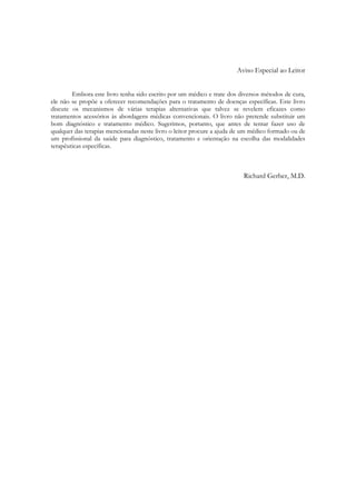 Aviso Especial ao Leitor
Embora este livro tenha sido escrito por um médico e trate dos diversos métodos de cura,
ele não se propõe a oferecer recomendações para o tratamento de doenças específicas. Este livro
discute os mecanismos de várias terapias alternativas que talvez se revelem eficazes como
tratamentos acessórios às abordagens médicas convencionais. O livro não pretende substituir um
bom diagnóstico e tratamento médico. Sugerimos, portanto, que antes de tentar fazer uso de
qualquer das terapias mencionadas neste livro o leitor procure a ajuda de um médico formado ou de
um profissional da saúde para diagnóstico, tratamento e orientação na escolha das modalidades
terapêuticas específicas.

Richard Gerber, M.D.

 