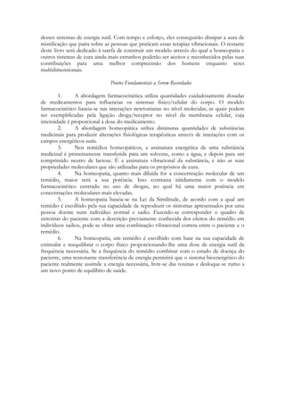 desses sistemas de energia sutil. Com tempo e esforço, eles conseguirão dissipar a aura de
mistificação que paira sobre as pessoas que praticam essas terapias vibracionais. O restante
deste livro será dedicado à tarefa de construir um modelo através do qual a homeopatia e
outros sistemas de cura ainda mais estranhos poderão ser aceitos e reconhecidos pelas suas
contribuições para uma melhor compreensão dos homens enquanto seres
multidimensionais.
Pontos Fundamentais a Serem Recordados
1.
A abordagem farmacocinética utiliza quantidades cuidadosamente dosadas
de medicamentos para influenciar os sistemas físico/celular do corpo. O modelo
farmacocinético baseia-se nas interações newtonianas no nível molecular, as quais podem
ser exemplificadas pela ligação droga/receptor no nível da membrana celular, cuja
intensidade é proporcional à dose do medicamento.
2.
A abordagem homeopática utiliza diminutas quantidades de substâncias
medicinais para produzir alterações fisiológicas terapêuticas através de interações com os
campos energéticos sutis.
3.
Nos remédios homeopáticos, a assinatura energética de uma substância
medicinal é primeiramente transferida para um solvente, como a água, e depois para um
comprimido neutro de lactose. É a assinatura vibracional da substância, e não as suas
propriedades moleculares que são utilizadas para os propósitos de cura.
4.
Na homeopatia, quanto mais diluída for a concentração molecular de um
remédio, maior será a sua potência. Isso contrasta nitidamente com o modelo
farmacocinético centrado no uso de drogas, no qual há uma maior potência em
concentrações moleculares mais elevadas.
5.
A homeopatia baseia-se na Lei da Similitude, de acordo com a qual um
remédio é escolhido pela sua capacidade de reproduzir os sintomas apresentados por uma
pessoa doente num indivíduo normal e sadio. Fazendo-se corresponder o quadro de
sintomas do paciente com a descrição previamente conhecida dos efeitos do remédio em
indivíduos sadios, pode-se obter uma combinação vibracional correta entre o paciente e o
remédio.
6.
Na homeopatia, um remédio é escolhido com base na sua capacidade de
estimular e reequilibrar o corpo físico proporcionando-lhe uma dose de energia sutil da
frequência necessária. Se a frequência do remédio combinar com o estado de doença do
paciente, uma ressonante transferência de energia permitirá que o sistema bioenergético do
paciente realmente assimile a energia necessária, livre-se das toxinas e desloque-se rumo a
um novo ponto de equilíbrio de saúde.

 