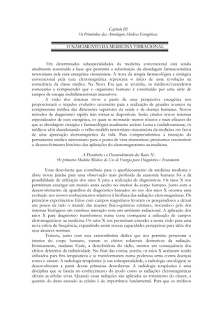 Capítulo III
Os Primórdios das Abordagens Médicas Energéticas:
O NASCIMENTO DA MEDICINA VIBRACIONAL

Em determinadas subespecialidades da medicina convencional está sendo
atualmente construída a base que permitirá a substituição da abordagem farmacocinética
newtoniana pela cura energética einsteiniana. A troca da terapia farmacológica e cirúrgica
convencional pela cura eletromagnética representa o início de uma revolução na
consciência da classe médica. Na Nova Era que se avizinha, os médicos/curandeiros
começarão a compreender que o organismo humano é constituído por uma série de
campos de energia multidimensionais interativos.
A visão dos sistemas vivos a partir de uma perspectiva energética nos
proporcionará o impulso evolutivo necessário para a realização de grandes avanços na
compreensão médica das dimensões superiores da saúde e da doença humanas. Novos
métodos de diagnóstico rápido irão tornar-se disponíveis. Serão criados novos sistemas
especializados de cura energética, os quais se mostrarão menos tóxicos e mais eficazes do
que as abordagens cirúrgica e farmacológica atualmente aceitas. Lenta e cuidadosamente, os
médicos vêm abandonando o velho modelo newtoniano-mecanicista da medicina em favor
de uma apreciação eletromagnética da vida. Para compreendermos a transição do
pensamento médico newtoniano para o ponto de vista einsteiniano precisamos reconstituir
o desenvolvimento histórico das aplicações do eletromagnetismo na medicina.
A Descoberta e o Desenvolvimento dos Raios X:
Os primeiros Modelos Médicos de Uso de Energia para Diagnóstico e Tratamento
Uma descoberta que contribuiu para o aperfeiçoamento da medicina moderna e
abriu novas janelas para uma observação mais profunda da anatomia humana foi a da
possibilidade de utilização dos raios X para a realização de diagnósticos. Os raios X nos
permitiram enxergar um mundo antes oculto no interior do corpo humano. Junto com o
desenvolvimento de aparelhos de diagnóstico baseados no uso dos raios X ocorreu uma
evolução nos nossos conhecimentos relativos à biofísica das radiações eletromagnéticas. Os
primeiros experimentos feitos com campos magnéticos levaram os pesquisadores a deixar
um pouco de lado o mundo das reações físico-químicas celulares, trocando-o pelo dos
sistemas biológicos em contínua interação com um ambiente radiacional. A aplicação dos
raios X para diagnóstico transformou numa coisa corriqueira a utilização de campos
eletromagnéticos na medicina. Os raios X nos permitiram estender a nossa visão para uma
nova esfera de frequência, expandindo assim nossas capacidades perceptivas para além dos
seus alcances normais.
Todavia, junto com essa extraordinária dádiva que nos permitiu perscrutar o
interior do corpo humano, vieram os efeitos colaterais destrutivos da radiação.
Ironicamente, madame Curie, a descobridora do rádio, morreu em consequência dos
efeitos deletérios da radiatividade. No final das contas, porém, os raios X acabaram sendo
utilizados para fins terapêuticos e se transformaram numa poderosa arma contra doenças
como o câncer. A radiologia terapêutica (e sua subespecialidade, a radiologia oncológica) se
desenvolveram a partir dessas primeiras descobertas. A radiologia terapêutica é uma
disciplina que se baseia no conhecimento do modo como as radiações eletromagnéticas
afetam as células vivas. Quando essas radiações são aplicadas ao tratamento do câncer, a
questão do dano causado às células é de importância fundamental. Para que os médicos

 