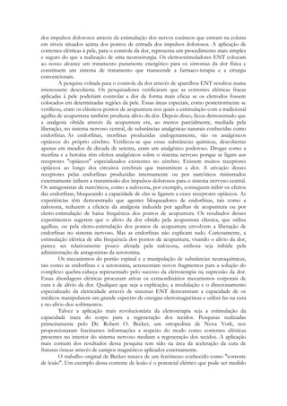 dos impulsos dolorosos através da estimulação dos nervos cutâneos que entram na coluna
em níveis situados acima dos pontos de entrada dos impulsos dolorosos. A aplicação de
correntes elétricas à pele, para o controle da dor, representa um procedimento mais simples
e seguro do que a realização de uma neurocirurgia. Os eletroestimuladores ENT colocam
ao nosso alcance um tratamento puramente energético para os sintomas da dor física e
constituem um sistema de tratamento que transcende a farmaco-terapia e a cirurgia
convencionais.
A pesquisa voltada para o controle da dor através de aparelhos ENT resultou numa
interessante descoberta. Os pesquisadores verificaram que as correntes elétricas fracas
aplicadas à pele poderiam controlar a dor de forma mais eficaz se os eletrodos fossem
colocados em determinadas regiões da pele. Essas áreas especiais, como posteriormente se
verificou, eram os clássicos pontos de acupuntura nos quais a estimulação com a tradicional
agulha de acupuntura também produzia alívio da dor. Depois disso, ficou demonstrado que
a analgesia obtida através da acupuntura era, ao menos parcialmente, mediada pela
liberação, no sistema nervoso central, de substâncias analgésicas naturais conhecidas como
endorfinas. As endorfinas, morfinas produzidas endogenamente, são os analgésicos
opiáceos do próprio cérebro. Verificou-se que essas substâncias químicas, descobertas
apenas em meados da década de setenta, eram um analgésico poderoso. Drogas como a
morfina e a heroína têm efeitos analgésicos sobre o sistema nervoso porque se ligam aos
receptores "opiáceos" especializados existentes no cérebro. Existem muitos receptores
opiáceos ao longo dos circuitos cerebrais que transmitem a dor. A ativação desses
receptores pelas endorfinas produzidas internamente ou por narcóticos ministrados
externamente inibem a transmissão dos impulsos dolorosos para o sistema nervoso central.
Os antagonistas de narcóticos, como a naloxona, por exemplo, conseguem inibir os efeitos
das endorfinas, bloqueando a capacidade de elas se ligarem a esses receptores opiáceos. As
experiências têm demonstrado que agentes bloqueadores de endorfinas, tais como a
naloxona, reduzem a eficácia da analgesia induzida por agulhas de acupuntura ou por
eletro-estimulação de baixa frequência dos pontos de acupuntura. Os resultados desses
experimentos sugerem que o alívio da dor obtido pela acupuntura clássica, que utiliza
agulhas, ou pela eletro-estimulação dos pontos de acupuntura envolvem a liberação de
endorfinas no sistema nervoso. Mas as endorfinas não explicam tudo. Curiosamente, a
estimulação elétrica de alta frequência dos pontos de acupuntura, visando o alívio da dor,
parece ser relativamente pouco afetada pela naloxona, embora seja inibida pela
administração de antagonistas da serotonina.
Os mecanismos do portão espinal e a manipulação de substâncias neuroquímicas,
tais como as endorfinas e a serotonina, acrescentam novos fragmentos para a solução do
complexo quebra-cabeça representado pelo sucesso da eletroterapia na supressão da dor.
Essas abordagens elétricas procuram ativar os extraordinários mecanismos corporais de
cura e de alívio da dor. Qualquer que seja a explicação, a modulação e o direcionamento
especializado da eletricidade através de sistemas ENT demonstram a capacidade de os
médicos manipularem um grande espectro de energias eletromagnéticas e utilizá-las na cura
e no alívio dos sofrimentos.
Talvez a aplicação mais revolucionária da eletroterapia seja a estimulação da
capacidade inata do corpo para a regeneração dos tecidos. Pesquisas realizadas
primeiramente pelo Dr. Robert O. Becker, um ortopedista de Nova York, nos
proporcionaram fascinantes informações a respeito do modo como correntes elétricas
presentes no interior do sistema nervoso mediam a regeneração dos tecidos. A aplicação
mais comum dos resultados dessa pesquisa tem sido na área da aceleração da cura de
fraturas ósseas através de campos magnéticos aplicados externamente.
O trabalho original de Becker tratava de um fenômeno conhecido como "corrente
de lesão". Um exemplo dessa corrente de lesão é o potencial elétrico que pode ser medido

 