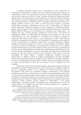 O trabalho de Becker também levou à descoberta de novos mecanismos de
transmissão de informações no sistema nervoso, dos quais talvez façam parte um laço de
realimentação curativo. Esse sistema parece envolver a rede de células gliais e de Schwann
que circunda a maioria dos nervos do corpo. As células de Schwann formam uma bainha
isolante em tomo da maior parte dos nervos periféricos. Os corpos das células de Schwann
são separados a intervalos regulares por pequenas fendas (chamadas de nódulos de Ran
vier), ao longo das quais os potenciais de ação se propagam. (Os potenciais de ação são os
impulsos elétricos nervosos que viajam ao longo das fibras nervosas ou axônios,
transportando mensagens). Inicialmente pensava-se que as células gliais e de Schwann
tinham unicamente a função de alimentar os nervos adjacentes. O trabalho de Becker,
porém, sugere que ambos os tipos de células podem transmitir informações. Os estudos de
Becker também indicam que as informações são transmitidas pelas células gliais e de
Schwann por meio de lentas alterações analógicas na corrente direta e não através de
modificações rápidas no código digital de pulsações dos potenciais de ação, como
tradicionalmente tem sido observado na transmissão dos impulsos nervosos. As
importantes descobertas do Dr. Becker e, mais recentemente, do Dr. Andrew Bassett,
resultaram numa grande disseminação do uso de aparelhos eletromagnéticos para acelerar a
cura de ossos fraturados. Os primeiros estudos feitos em animais utilizaram o implante
cirúrgico de eletrodos em membros de cavalos com ossos quebrados. Os eletrodos, ligados
a uma fonte especial de alimentação, eram implantados no interior dos ossos e emitiam
correntes elétricas fracas, em forma de impulsos, através do local da fratura. A obtenção de
notáveis curas de fraturas difíceis em animais levou à aplicação bem-sucedida dessa técnica
em seres humanos, especialmente em situações nas quais a amputação de um membro pela
ausência de união das fraturas constituía a única alternativa. Assim como no caso do
Estimulador da Coluna Dorsal, o implante cirúrgico dos eletrodos mostrou-se
desnecessário. A aplicação externa de campos eletromagnéticos de baixa intensidade
através do local da fratura parece ser suficiente para a obtenção dos benefícios desejados.
Eletrodos especializados são colocados sobre o aparelho de gesso por períodos de semanas
ou meses, em geral durante as horas de sono, até que os raios X indiquem uma cura
completa.
Algumas das notáveis descobertas que surgiram a partir desses estudos a respeito de
regeneração de tecidos derramaram uma nova luz nos mecanismos "energéticos" celulares
de cura e regeneração. Becker foi um pioneiro do recém-desenvolvido campo da
"bioeletrônica". Ele estudou os mecanismos celulares, considerando-os como sistemas
cibernéticos e eletrônicos, e descobriu que, no nível de uma célula individual, microcristais
e outros elementos celulares podem estar envolvidos na modulação de correntes elétricas
intracelulares, de maneira semelhante ao que acontece num circuito semicondutor. Pode-se
considerar que certos elementos celulares, como as membranas, por exemplo, atuam como
capacitores. Outras estruturas internas, incluindo os mitocôndrios e suas cadeias
transportadoras de elétrons, podem ser encaradas como minúsculas pilhas ou fontes de
energia elétrica. Isso significa que pode haver sistemas eletrônicos de comutação e
transmissão dentro das células e entre elas.
Nas condições biológicas atuais, o desenvolvimento de corpos vivos orienta-se desde o início pela
semicondutividade unicelular, como uma matriz piezelétrica viva. Os tecidos primitivos básicos (células glia,
satélite e de Schwann) dão sustentação aos neurônios no sistema humano, cuja fonte primária de alimentação
é de natureza elétrica. Isso tornou-se especialmente evidente no crescimento ósseo em resposta a tensões
mecânicas e a fraturas, demonstrando ter características de sistemas elétricos de controle.
A estimulação da regeneração de cartilagens através de correntes magnéticas, a restauração parcial de
membros por meio de correntes diretas de baixa densidade, a estimulação do crescimento dos ossos por
campos elétricos, a inibição do crescimento de tumores implantados em mamíferos com o uso de correntes
elétricas — tudo isso pertence ao campo da eletromedicina. A eletromedicina é a ciência que tira proveito das
energias eletrofisiológicas celulares através da utilização do campo eletromagnético apropriado.

 