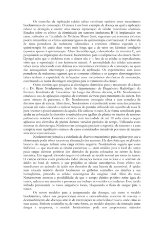Os controles da replicação celular talvez envolvam também esses mecanismos
bioeletrônicos de comutação. O câncer é um bom exemplo de doença na qual a replicação
celular se desregula e ocorre uma maciça reprodução de células cancerosas anormais.
Estudos sobre os efeitos da eletricidade em tumores (melanoma B-16) implantados em
ratos, realizados na Faculdade de Medicina Monte Sinai, sugeriram que correntes elétricas
podem intensificar os efeitos anticancerígenos da quimioterapia convencional. A sobrevida
de ratos portadores de melanoma submetidos a correntes elétricas especiais e à
quimioterapia foi quase duas vezes mais longa que a de ratos em idênticas condições
expostos apenas à quimioterapia. Albert Szent-Gyorgyi, o descobridor da vitamina C, está
pesquisando as implicações do modelo bioeletrônico para a compreensão do câncer. SzentGyorgyi acha que o problema com o câncer não é o fato de as células se reproduzirem,
visto que a reprodução é um fenômeno natural. A anormalidade das células cancerosas
talvez esteja relacionada com defeitos nos mecanismos eletrônicos de comutação, os quais
não conseguiriam interromper o processo de replicação. Os experimentos com ratos
portadores de melanoma sugerem que as correntes elétricas e os campos eletromagnéticos
talvez tenham a capacidade de influenciar esses mecanismos eletrônicos de comutação,
constituindo-se numa abordagem energética para o tratamento do câncer.
Outro cientista que pesquisa as abordagens eletrônicas para o tratamento do câncer
é o Dr. Bjom Nordenstrom, chefe do departamento de Diagnóstico Radiológico do
Instituto Karolinska de Estocolmo. Ao longo das últimas décadas, o Dr. Nordenstrom
estudou o uso de aplicações especiais de correntes elétricas para tratamento do câncer. Em
certo número de pacientes, o Dr. Nordensuom conseguiu obter a cura completa de
diversos tipos de câncer. Além disso, Nordenstrom é reconhecido como uma das primeiras
pessoas em todo o mundo a realizar biópsias do pulmão utilizando um aparelho de raios X
para orientar o posicionamento da agulha. Ele utilizou os raios X de forma semelhante para
ajudar na colocação de eletrodos constituídos por agulhas de platina no interior de tumores
pulmonares isolados. Correntes elétricas com intensidade de até 10 volts eram a seguir
aplicadas nos eletrodos de platina durante variados períodos de tempo. Utilizando esses
sistemas de eletroterapia, Nordenstrom conseguiu produzir a regressão de tumores e a cura
completa num significativo número de casos considerados intratáveis por meio de terapias
anticâncer convencionais.
Nordenstrom postulou a existência de diversos mecanismos para explicar por que a
eletroterapia podia obter sucesso na eliminação dos tumores. Ele descobriu que os glóbulos
brancos do sangue tinham uma carga elétrica negativa. Nordenstrom sugeriu que esses
linfócitos — que atacavam as células cancerosas — eram atraídos para o local do tumor
pelas cargas elétricas positivas dos eletrodos de platina colocados no centro da lesão
metástica. Um segundo eletrodo negativo é colocado no tecido normal em torno do tumor.
O campo elétrico assim produzido induz alterações iônicas nos tecidos e o acúmulo de
ácidos no local do tumor, o que prejudica as células cancerígenas. Esses efeitos são
semelhantes ao acúmulo de ácido nos eletrodos de uma bateria de automóvel. A acidez
mais elevada também destrói localmente os glóbulos vermelhos ou danifica a sua
hemoglobina, privando as células cancerígenas do oxigênio vital. Além do mais,
Nordenstrom aventou a possibilidade de que o campo elétrico positivo retire água do
tumor, reduza o seu tamanho e provoque um inchaço nos tecidos circundantes. Esse tecido
inchado pressionaria os vasos sanguíneos locais, bloqueando o fluxo de sangue para o
tumor.
Os novos modelos para a compreensão das doenças, tais como o modelo
bioeletrônico, talvez nos proporcionem novas e extraordinárias maneiras de reverter o
desenvolvimento das doenças através de intervenções no nível celular básico, onde estão as
suas causas. Embora assemelhe-se, de certa forma, ao modelo alopático da interação entre
drogas e receptores, o modelo bioeletrônico pode nos proporcionar métodos

 