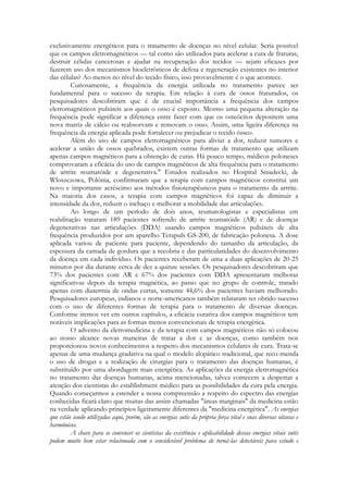 exclusivamente energéticos para o tratamento de doenças no nível celular. Seria possível
que os campos eletromagnéticos — tal como são utilizados para acelerar a cura de fraturas,
destruir células cancerosas e ajudar na recuperação dos tecidos — sejam eficazes por
fazerem uso dos mecanismos bioeletrônicos de defesa e regeneração existentes no interior
das células? Ao menos no nível do tecido físico, isso provavelmente é o que acontece.
Curiosamente, a frequência da energia utilizada no tratamento parece ser
fundamental para o sucesso da terapia. Em relação à cura de ossos fraturados, os
pesquisadores descobriram que é de crucial importância a frequência dos campos
eletromagnéticos pulsáteis aos quais o osso é exposto. Mesmo uma pequena alteração na
frequência pode significar a diferença entre fazer com que os osteócitos depositem uma
nova matriz de cálcio ou reabsorvam e removam o osso. Assim, uma ligeira diferença na
frequência da energia aplicada pode fortalecer ou prejudicar o tecido ósseo.
Além do uso de campos eletromagnéticos para aliviar a dor, reduzir tumores e
acelerar a união de ossos quebrados, existem outras formas de tratamento que utilizam
apenas campos magnéticos para a obtenção de curas. Há pouco tempo, médicos poloneses
comprovaram a eficácia do uso de campos magnéticos de alta frequência para o tratamento
de artrite reumatóide e degenerativa." Estudos realizados no Hospital Sniadecki, de
Wloszczowa, Polônia, confirmaram que a terapia com campos magnéticos constitui um
novo e importante acréscimo aos métodos fisioterapêuticos para o tratamento da artrite.
Na maioria dos casos, a terapia com campos magnéticos foi capaz de diminuir a
intensidade da dor, reduzir o inchaço e melhorar a mobilidade das articulações.
Ao longo de um período de dois anos, reumatologistas e especialistas em
reabilitação trataram 189 pacientes sofrendo de artrite reumatóide (AR) e de doenças
degenerativas nas articulações (DDA) usando campos magnéticos pulsáteis de alta
frequência produzidos por um aparelho Terapuls GS-200, de fabricação polonesa. A dose
aplicada variou de paciente para paciente, dependendo do tamanho da articulação, da
espessura da camada de gordura que a recobria e das particularidades do desenvolvimento
da doença em cada indivíduo. Os pacientes receberam de uma a duas aplicações de 20-25
minutos por dia durante cerca de dez a quinze sessões. Os pesquisadores descobriram que
73% dos pacientes com AR e 67% dos pacientes com DDA apresentaram melhoras
significativas depois da terapia magnética, ao passo que no grupo de controle, tratado
apenas com diatermia de ondas curtas, somente 44,6% dos pacientes haviam melhorado.
Pesquisadores europeus, indianos e norte-americanos também relataram ter obtido sucesso
com o uso de diferentes formas de terapia para o tratamento de diversas doenças.
Conforme iremos ver em outros capítulos, a eficácia curativa dos campos magnéticos tem
notáveis implicações para as formas menos convencionais de terapia energética.
O advento da eletromedicina e da terapia com campos magnéticos não só colocou
ao nosso alcance novas maneiras de tratar a dor e as doenças, como também nos
proporcionou novos conhecimentos a respeito dos mecanismos celulares de cura. Trata-se
apenas de uma mudança gradativa na qual o modelo alopático tradicional, que reco-menda
o uso de drogas e a realização de cirurgias para o tratamento das doenças humanas, é
substituído por uma abordagem mais energética. As aplicações da energia eletromagnética
no tratamento das doenças humanas, acima mencionadas, talvez comecem a despertar a
atenção dos cientistas do establishment médico para as possibilidades da cura pela energia.
Quando começarmos a estender a nossa compreensão a respeito do espectro das energias
conhecidas ficará claro que muitas das assim chamadas "áreas marginais" da medicina estão
na verdade aplicando princípios ligeiramente diferentes da "medicina energética". As energias
que estão sendo utilizadas aqui, porém, são as energias sutis da própria força vital e suas diversas oitavas e
harmônicos.
A chave para se convencer os cientistas da existência e aplicabilidade dessas energias vitais sutis
podem muito bem estar relacionada com o considerável problema de torná-las detectáveis para estudo e

 
