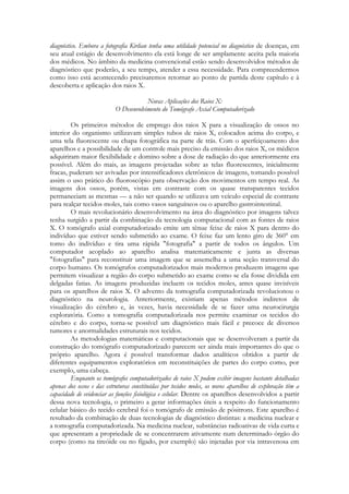 diagnóstico. Embora a fotografia Kirlian tenha uma utilidade potencial no diagnóstico de doenças, em
seu atual estágio de desenvolvimento ela está longe de ser amplamente aceita pela maioria
dos médicos. No âmbito da medicina convencional estão sendo desenvolvidos métodos de
diagnóstico que poderão, a seu tempo, atender a essa necessidade. Para compreendermos
como isso está acontecendo precisaremos retornar ao ponto de partida deste capítulo e à
descoberta e aplicação dos raios X.
Novas Aplicações dos Raios X:
O Desenvolvimento do Tomógrafo Axial Computadorizado
Os primeiros métodos de emprego dos raios X para a visualização de ossos no
interior do organismo utilizavam simples tubos de raios X, colocados acima do corpo, e
uma tela fluorescente ou chapa fotográfica na parte de trás. Com o aperfeiçoamento dos
aparelhos e a possibilidade de um controle mais preciso da emissão dos raios X, os médicos
adquiriram maior flexibilidade e domino sobre a dose de radiação do que anteriormente era
possível. Além do mais, as imagens projetadas sobre as telas fluorescentes, inicialmente
fracas, puderam ser avivadas por intensificadores eletrônicos de imagens, tomando possível
assim o uso prático do fluoroscópio para observação dos movimentos em tempo real. As
imagens dos ossos, porém, vistas em contraste com os quase transparentes tecidos
permaneciam as mesmas — a não ser quando se utilizava um veículo especial de contraste
para realçar tecidos moles, tais como vasos sanguíneos ou o aparelho gastrointestinal.
O mais revolucionário desenvolvimento na área do diagnóstico por imagens talvez
tenha surgido a partir da combinação da tecnologia computacional com as fontes de raios
X. O tomógrafo axial computadorizado emite um tênue feixe de raios X para dentro do
indivíduo que estiver sendo submetido ao exame. O feixe faz um lento giro de 360° em
tomo do indivíduo e tira uma rápida "fotografia" a partir de todos os ângulos. Um
computador acoplado ao aparelho analisa matematicamente e junta as diversas
"fotografias" para reconstituir uma imagem que se assemelha a uma seção transversal do
corpo humano. Os tomógrafos computadorizados mais modernos produzem imagens que
permitem visualizar a região do corpo submetido ao exame como se ela fosse dividida em
delgadas fatias. As imagens produzidas incluem os tecidos moles, antes quase invisíveis
para os aparelhos de raios X. O advento da tomografia computadorizada revolucionou o
diagnóstico na neurologia. Anteriormente, existiam apenas métodos indiretos de
visualização do cérebro e, às vezes, havia necessidade de se fazer uma neurocirurgia
exploratória. Como a tomografia computadorizada nos permite examinar os tecidos do
cérebro e do corpo, torna-se possível um diagnóstico mais fácil e precoce de diversos
tumores e anormalidades estruturais nos tecidos.
As metodologias matemáticas e computacionais que se desenvolveram a partir da
construção do tomógrafo computadorizado parecem ser ainda mais importantes do que o
próprio aparelho. Agora é possível transformar dados analíticos obtidos a partir de
diferentes equipamentos exploratórios em reconstituições de partes do corpo como, por
exemplo, uma cabeça.
Enquanto os tomógrafos computadorizados de raios X podem exibir imagens bastante detalhadas
apenas dos ossos e das estruturas constituídas por tecidos moles, os novos aparelhos de exploração têm a
capacidade de evidenciar as funções fisiológica e celular. Dentre os aparelhos desenvolvidos a partir
dessa nova tecnologia, o primeiro a gerar informações úteis a respeito do funcionamento
celular básico do tecido cerebral foi o tomógrafo de emissão de pósitrons. Este aparelho é
resultado da combinação de duas tecnologias de diagnóstico distintas: a medicina nuclear e
a tomografia computadorizada. Na medicina nuclear, substâncias radioativas de vida curta e
que apresentam a propriedade de se concentrarem ativamente num determinado órgão do
corpo (como na tireóide ou no fígado, por exemplo) são injetadas por via intravenosa em

 