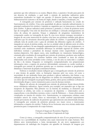 pacientes que irão submeter-se ao exame. Depois disso, o paciente é levado para perto de
um detector de cintilação, o qual mede a emissão de partículas radioativas pelos
rastreadores localizados no órgão em questão. O detector produz uma imagem plena
bidimensional do contorno e da forma do órgão, dando o tamanho, a localização, etc.
A tomografia por emissão de pósitrons é utilizada basicamente no estudo do
funcionamento do cérebro. Uma certa quantidade de glicose marcada radioativamente (o
principal combustível do cérebro) é injetada no organismo por via intravenosa e absorvida
pelo cérebro. A glicose radioativa emite pósitrons e, portanto, é a fonte de pósitrons nesse
tipo de tomografia. Uma série de detectores de cintilação é colocada estrategicamente em
torno da cabeça do paciente. Graças à adaptação de programas matemáticos de
computação usados na tomografia de raios X, essa nova técnica consegue reconstituir a
imagem de um corte transversal do cérebro com base nos pósitrons emitidos pela glicose
radioativa que foi ativamente absorvida pelas células do cérebro. A quantidade de glicose
utilizada varia de acordo com o grau de atividade das diferentes regiões do cérebro. A
tomografia por emissão de pósitrons produz, com base na atividade celular de diferentes partes do cérebro,
uma imagem semelhante à de uma tomografia computadorizada da cabeça. Com esse equipamento, os
cientistas estão atualmente estudando diferenças na atividade regional do cérebro entre
indivíduos normais e portadores de doenças mentais como esquizofrenia e psicose
maníaco-depressiva. Em alguns casos, uma modificação no tratamento farmacológico,
orientada pelos resultados da tomografia por emissão de pósitrons, produziu uma melhora
no estado do paciente. Os cientistas também estão estudando as áreas do cérebro
relacionadas com certas atividades como a leitura, o uso de uma ou outra mão e a audição
da fala e da música. Enquanto os tomógrafos computadorizados nos proporcionam
informações úteis a respeito de possíveis deformidades estruturais no tecido cerebral, a
tomografia por emissão de pósitrons permite que os cientistas estudem as propriedades
dinâmicas e funcionais da própria consciência humana.
Embora os resultados iniciais indiquem que a tomografia por emissão de pósitrons
é uma técnica de grande valor, as limitações impostas pelo seu custo, tal como a
necessidade de um acelerador linear para produzir a glicose radioativa, irão limitar a sua
utilização generalizada para fins de diagnóstico no âmbito da comunidade psiquiátrica. O
uso deste tipo de tomógrafo na pesquisa básica, porém, talvez possa confirmar a eficácia de
determinadas drogas e outros tratamentos para a cura de doenças mentais.
Depois do advento da tomografia por emissão de pósitrons foram desenvolvidas
novas substâncias radioativas. Agora existem, por exemplo, um marcador que se liga aos
receptores de dopamina. Pela primeira vez na história da medicina, os elementos que
constituem as células, tais como os receptores de dopamina — relacionados com a
esquizofrenia e com distúrbios motores, como o mal de Parkinson — foram efetivamente
visualizados no interior do cérebro vivo. Anteriormente, os componentes celulares eram
estudados através do exame, feitos ao microscópio, de tecido cerebral especialmente
tratado proveniente de cadáveres de pacientes que apresentavam uma determinada doença.
A tomografia por emissão de pósitrons promete nos trazer novas e interessantes
informações a respeito do cérebro. Todavia, há no horizonte uma nova técnica ainda mais
promissora para a compreensão do corpo humano.
Formação de Imagens por Ressonância Magnética:
Um Passo a mais Rumo à Compreensão do Corpo
Como já vimos, a tomografia computadorizada de raios X nos proporcionou pela
primeira vez a possibilidade de visualizar uma seção transversal do corpo humano. Nos
últimos anos testemunhamos a lenta incorporação de um novo equipamento aos
departamentos de radiologia dos hospitais: um aparelho de formação de imagens por

 