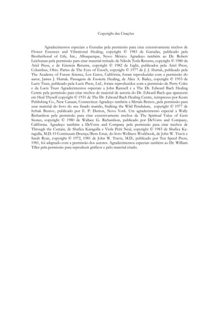 Copyright das Citações
Agradecimentos especiais a Gurudas pela permissão para citar extensivamente trechos de
Flower Essences and Vibrational Healing, copyright © 1983 de Gurudas, publicado pela
Brotherhood of Life, Inc., Albuquerque, Novo México. Agradeço também ao Dr. Robert
Leichunan pela permissão para citar material retirado de Nikola Tesla Returns, copyright © 1980 da
Ariel Press, e de Einstein Returns, copyright © 1982 de Light, publicados pela Ariel Press,
Columbus, Ohio. Partes de The Eyes of Enoch, copyright © 1977 de J. J. Hurtak, publicado pela
The Academy of Future Science, Los Gatos, Califórnia, foram reproduzidas com a permissão do
autor, James J. Hurtak. Passagens de Esoteric Healing, de Alice A. Bailey, copyright © 1953 de
Lucis Trust, publicado pela Lucis Press, Ltd., foram reproduzidos com a permissão de Perry Coles
e da Lucis Trust Agradecimentos especiais a John Ramsell e a The Dr. Edward Bach Healing
Centre pela permissão para citar trechos de material de autoria do Dr. Edward Bach que aparecem
em Heal Thyself copyright © 1931 de The Dr. Edward Bach Healing Centre, reimpresso por Keats
Publishing Co., New Canaan, Connecticut Agradeço também a Mirtala Bentov, pela permissão para
usar material do livro do seu finado marido, Stalking the Wild Pendulum, copyright © 1977 de
Itzhak Bentov, publicado por E. P. Dutton, Nova York. Um agradecimento especial a Wally
Richardson pela permissão para citar extensivamente trechos de The Spiritual Value of Gem
Stones, copyright © 1980 de Wallace G. Richardson, publicado por DeVorss and Company,
Califórnia. Agradeço também a DeVorss and Company pela permissão para citar trechos de
Through the Curtain, de Shafica Karagulla e Viola Petit Neal, copyright © 1983 de Shafica Karagulla, M.D. O Continuum Doença/Bem-Estar, do livro Wellness Workbook, de John W. Travis e
Sarah Ryan, copyright © 1972, 1981 de John W. Travis, M.D., publicado por Ten Speed Press,
1981, foi adaptado com a permissão dos autores. Agradecimentos especiais também ao Dr. William
Tiller pela permissão para reproduzir gráficos e pelo material citado.

 