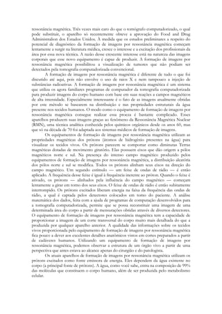 ressonância magnética. Três vezes mais caro do que o tomógrafo computadorizado, o qual
pode substituir, o aparelho só recentemente obteve a aprovação do Food and Drug
Administralion dos Estados Unidos. À medida que os estudos preliminares a respeito do
potencial de diagnóstico da formação de imagens por ressonância magnética começam
lentamente a surgir na literatura médica, cresce o interesse e a excitação dos profissionais da
área por essa nova técnica. A razão desse crescente interesse está na natureza das imagens
corporais que esse novo equipamento é capaz de produzir. A formação de imagens por
ressonância magnética possibilitou a visualização de tumores que não podiam ser
detectados pela tomografia computadorizada convencional.
A formação de imagens por ressonância magnética é diferente de tudo o que foi
discutido até aqui, pois não envolve o uso de raios X e nem tampouco a injeção de
substâncias radioativas. A formação de imagens por ressonância magnética é um sistema
que utiliza os agora familiares programas de computador da tomografia computadorizada
para produzir imagens do corpo humano com base em suas reações a campos magnéticos
de alta intensidade. Especialmente interessante é o fato de as imagens atualmente obtidas
por este método se basearem na distribuição e nas propriedades estruturais da água
presente nos tecidos humanos. O modo como o equipamento de formação de imagens por
ressonância magnética consegue realizar essa proeza é bastante complicado. Esses
aparelhos produzem suas imagens graças ao fenômeno da Ressonância Magnética Nuclear
(RMN), uma técnica analítica conhecida pelos químicos orgânicos desde os anos 60, mas
que só na década de 70 foi adaptada aos sistemas médicos de formação de imagens.
Os equipamentos de formação de imagens por ressonância magnética utilizam as
propriedades magnéticas dos prótons (átomos de hidrogênio presentes na água) para
visualizar os tecidos vivos. Os prótons parecem se comportar como diminutas Terras
magnéticas dotadas de movimento giratório. Elas possuem eixos que dão origem a pólos
magnéticos norte e sul. Na presença do intenso campo magnético produzido pelos
equipamentos de formação de imagens por ressonância magnética, a distribuição aleatória
dos pólos norte e sul se modifica. Todos os prótons alinham seus eixos na direção do
campo magnético. Um segundo estímulo — um feixe de ondas de rádio — é então
aplicado. A frequência desse feixe é igual à frequência inerente ao próton. Quando o feixe é
ativado, os prótons — alinhados pela influência do campo magnético — começam
lentamente a girar em torno dos seus eixos. O feixe de ondas de rádio é então subitamente
interrompido. Os prótons excitados liberam energia na faixa da frequência das ondas de
rádio, a qual é captada pelos detectores colocados em tomo do paciente. A análise
matemática dos dados, feita com a ajuda de programas de computação desenvolvidos para
a tomografia computadorizada, permite que se possa reconstituir uma imagem de uma
determinada área do corpo a partir de mensurações obtidas através de diversos detectores.
O equipamento de formação de imagens por ressonância magnética tem a capacidade de
proporcionar a imagem de um corte transversal do corpo muito mais detalhada do que a
produzida por qualquer aparelho anterior. A qualidade das informações sobre os tecidos
vivos proporcionada pelo equipamento de formação de imagens por ressonância magnética
fica pouco a dever aos excelentes detalhes anatômicos vistos em cortes preparados a partir
de cadáveres humanos. Utilizando um equipamento de formação de imagens por
ressonância magnética, podemos observar a estrutura de um órgão vivo a partir de uma
perspectiva que antes estava ao alcance apenas do cirurgião e do patologista.
Os atuais aparelhos de formação de imagens por ressonância magnética utilizam os
prótons excitados como fonte emissora de energia. Eles dependem da água existente no
corpo (a principal fonte de prótons). A água, como você sabe, entra na composição de 99%
das moléculas que constituem o corpo humano, além de ser produzida pelo metabolismo
celular.

 