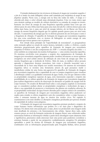 O princípio fundamental por trás do processo de formação de imagens por ressonância magnética é
o fato de os átomos em estudo (hidrogênio) estarem sendo estimulados pela transferência de energia de uma
frequência específica. Neste caso, a energia está na faixa das ondas de rádio. A energia só é
absorvida pelo átomo se estiver vibrando numa determinada frequência. Uma vez mais, temos aqui
uma situação análoga ao modelo de orbitais eletrônicos ou camadas de energia no átomo.
Somente um fóton de energia de uma frequência específica poderá fazer com que um
elétron passe de uma órbita mais baixa para uma mais elevada Se o elétron descer para uma
órbita mais baixa, isto é, para um nível de energia inferior, ele irá liberar um fóton de
energia da mesma frequência daquela que foi captada quando passou para um nível mais
elevado. A característica da energia que faz os elétrons passarem de um nível para o outro é
a frequência de vibração. O aparelho de formação de imagens por ressonância magnética
faz uma coisa semelhante com os átomos de hidrogênio ao emitir energia de uma
frequência que ressoa apenas com os prótons.
Em virtude desse princípio da "especificidade de ressonância", os pesquisadores
estão tentando aplicar ao estudo de outros átomos, incluindo o sódio e o fósforo, a janela
eletrônica proporcionada pelos aparelhos de formação de imagem por ressonância
magnética O fósforo é um dos componentes do ATP — a moeda energética da célula — e
entra também na composição da creatina fosfoquinase — uma enzima muscular específica.
Os cientistas envolvidos com pesquisas a respeito dos equipamentos de formação de
imagens por ressonância magnética esperam poder visualizar ativamente as trocas químicas
energéticas em nível celular através da utilização de uma fonte de energia que vibre na
mesma frequência que a molécula de fósforo. Além do mais, os médicos talvez possam
aprender a diagnosticar doenças musculares (tais como a distrofia muscular) sem a
necessidade de se fazer uma biópsia nos tecidos musculares. Os sistemas de ressonância
magnética talvez se revelem uma ferramenta através da qual possamos medir o
metabolismo celular de uma forma não-agressiva Os aparelhos de formação de imagens
por ressonância magnética têm a capacidade de usar os campos magnéticos para visualizar
a distribuição celular e as qualidades estruturais da água Assim, à luz do que sabemos sobre
as propriedades energéticas especiais da água, seria interessante especular a respeito das
possibilidades de se utilizar aparelhos de formação de imagens por ressonância magnética
para realizar diagnósticos através da observação de alterações no padrão de energia sutil do
corpo humano. Os estudos de Bernard Grad sobre a cura psíquica (capítulo 2) mostraram
que os curandeiros podiam alterar as propriedades energéticas e moleculares da água e
afetar a sua capacidade de promover o crescimento das plantas em condições adversas. Se
as propriedades moleculares da água fossem alteradas pelos campos etéricos do curandeiro,
os aparelhos de formação de imagens por ressonância magnética talvez pudessem ser
usados para estudar os efeitos magnéticos sutis dos curandeiros sobre o corpo humano e
sobre a estrutura inerente da água no interior dos tecidos vivos. No capítulo 8,
examinaremos com mais detalhes as alterações energéticas produzidas por pessoas dotadas
da capacidade de realizar curas psíquicas.
A formação de imagens por ressonância magnética promete produzir a respeito do
corpo humano muitas informações que podem vir a ser úteis para o diagnóstico de
doenças. Foi aberta mais uma janela para o corpo, desta vez produzindo uma imagem ainda
mais detalhada da estrutura e do funcionamento das células. Apesar disso tudo, ainda
estamos presos ao nível da formação molecular de imagens físicas, uma sofisticada análise
newtoniana Embora as informações obtidas a partir dessa abordagem sejam altamente úteis
e significativas, precisamos ainda atravessar mais uma ponte para podermos considerar a
estrutura humana a partir de sua perspectiva verdadeiramente energética Os princípios
aprendidos a partir da técnica de formação de imagens por ressonância magnética,
combinados com as informações proporcionadas pela fotografia Kirlian, talvez possam

 