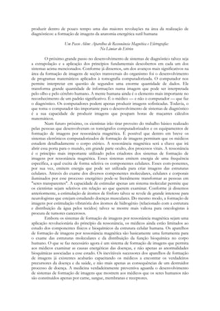 produzir dentro de pouco tempo uma das maiores revoluções na área da realização de
diagnósticos: a formação de imagens da anatomia energética sutil humana
Um Passo Além: Aparelhos de Ressonância Magnética e Eletrografia:
No Limiar do Etérico
O próximo grande passo no desenvolvimento de sistemas de diagnóstico talvez seja
a extrapolação e a aplicação dos princípios fundamentais descobertos em cada um dos
sistemas acima mencionados. Conforme já dissemos, um dos avanços mais significativos na
área da formação de imagens de seções transversais do organismo foi o desenvolvimento
de programas matemáticos aplicados à tomografia computadorizada. O computador nos
permite interpretar em questão de segundos uma enorme quantidade de dados. Ele
transforma grande quantidade de informações numa imagem que pode ser interpretada
pelo olho e pelo cérebro humano. A mente humana ainda é o elemento mais importante no
reconhecimento de um padrão significativo. É o médico — e não o computador — que faz
o diagnóstico. Os computadores podem apenas produzir imagens sofisticadas. Todavia, o
que toma o computador tão importante para o desenvolvimento de sistemas de diagnóstico
é a sua capacidade de produzir imagens que poupam horas de maçantes cálculos
matemáticos.
Num futuro próximo, os cientistas irão tirar proveito do trabalho básico realizado
pelas pessoas que desenvolveram os tomógrafos computadorizados e os equipamentos de
formação de imagens por ressonância magnética. É possível que dentro em breve os
sistemas eletrônicos computadorizados de formação de imagens permitam que os médicos
estudem detalhadamente o corpo etérico. A ressonância magnética será a chave que irá
abrir essa porta para o mundo, em grande parte oculto, dos processos vitais. A ressonância
é o princípio mais importante utilizado pelos criadores dos sistemas de formação de
imagens por ressonância magnética. Esses sistemas emitem energia de uma frequência
específica, a qual excita de forma seletiva os componentes celulares. Esses com-ponentes,
por sua vez, emitem energia que pode ser utilizada para criar imagens das estruturas
celulares. Através do exame dos diversos componentes moleculares, celulares e corporais
iluminados por esse processo energético pode-se literalmente transformar as pessoas em
"seres transparentes". A capacidade de estimular apenas um sistema molecular permite que
os cientistas sejam seletivos em relação ao que querem examinar. Conforme já dissemos
anteriormente, a estimulação de átomos de fósforo talvez se revele de grande interesse para
neurologistas que estejam estudando doenças musculares. Do mesmo modo, a formação de
imagens por estimulação vibratória dos átomos de hidrogênio (relacionado com a estrutura
e distribuição da água pelos tecidos) talvez se mostre mais valiosa para oncologistas à
procura de tumores cancerosos.
Embora os sistemas de formação de imagens por ressonância magnética sejam uma
aplicação revolucionária do princípio da ressonância, os médicos ainda estão limitados ao
estudo dos componentes físicos e bioquímicos da estrutura celular humana. Os aparelhos
de formação de imagens por ressonância magnética são basicamente uma ferramenta para
o exame das estruturas moleculares e da distribuição da função bioquímica no corpo
humano. O que se faz necessário agora é um sistema de formação de imagens que permita
aos médicos examinar as causas energéticas das doenças, e não apenas as anormalidades
bioquímicas associadas a esse estado. Os inevitáveis sucessores dos aparelhos de formação
de imagens já existentes acabarão capacitando os médicos a encontrar os verdadeiros
precursores da doença e da saúde, e não mais apenas as consequências de um destruidor
processo de doença. A medicina verdadeiramente preventiva aguarda o desenvolvimento
de sistemas de formação de imagens que mostrem aos médicos que os seres humanos não
são constituídos apenas por carne, sangue, membranas e receptores.

 