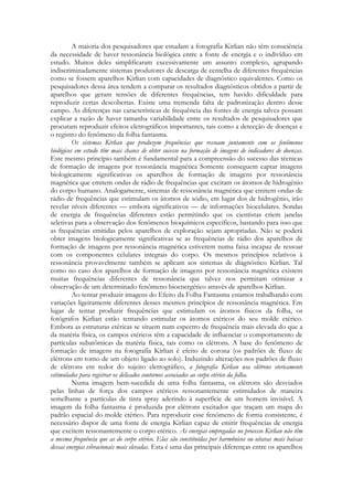 A maioria dos pesquisadores que estudam a fotografia Kirlian não têm consciência
da necessidade de haver ressonância biológica entre a fonte de energia e o indivíduo em
estudo. Muitos deles simplificaram excessivamente um assunto complexo, agrupando
indiscriminadamente sistemas produtores de descarga de centelha de diferentes frequências
como se fossem aparelhos Kirlian com capacidades de diagnóstico equivalentes. Como os
pesquisadores dessa área tendem a comparar os resultados diagnósticos obtidos a partir de
aparelhos que geram tensões de diferentes frequências, tem havido dificuldade para
reproduzir certas descobertas. Existe uma tremenda falta de padronização dentro desse
campo. As diferenças nas características de frequência das fontes de energia talvez possam
explicar a razão de haver tamanha variabilidade entre os resultados de pesquisadores que
procuram reproduzir efeitos eletrográficos importantes, tais como a detecção de doenças e
o registro do fenômeno da folha fantasma.
Os sistemas Kirlian que produzem frequências que ressoam juntamente com os fenômenos
biológicos em estudo têm mais chance de obter sucesso na formação de imagens de indicadores de doenças.
Este mesmo princípio também é fundamental para a compreensão do sucesso das técnicas
de formação de imagens por ressonância magnética Somente conseguem captar imagens
biologicamente significativas os aparelhos de formação de imagens por ressonância
magnética que emitem ondas de rádio de frequências que excitam os átomos de hidrogênio
do corpo humano. Analogamente, sistemas de ressonância magnética que emitem ondas de
rádio de frequências que estimulam os átomos de sódio, em lugar dos de hidrogênio, irão
revelar níveis diferentes — embora significativos — de informações biocelulares. Sondas
de energia de frequências diferentes estão permitindo que os cientistas criem janelas
seletivas para a observação dos fenômenos bioquímicos específicos, bastando para isso que
as frequências emitidas pelos aparelhos de exploração sejam apropriadas. Não se poderá
obter imagens biologicamente significativas se as frequências de rádio dos aparelhos de
formação de imagens por ressonância magnética estiverem numa faixa incapaz de ressoar
com os componentes celulares integrais do corpo. Os mesmos princípios relativos à
ressonância provavelmente também se aplicam aos sistemas de diagnóstico Kirlian. Tal
como no caso dos aparelhos de formação de imagens por ressonância magnética existem
muitas frequências diferentes de ressonância que talvez nos permitam otimizar a
observação de um determinado fenômeno bioenergético através de aparelhos Kirlian.
Ao tentar produzir imagens do Efeito da Folha Fantasma estamos trabalhando com
variações ligeiramente diferentes desses mesmos princípios de ressonância magnética. Em
lugar de tentar produzir frequências que estimulam os átomos físicos da folha, os
fotógrafos Kirlian estão tentando estimular os átomos etéricos do seu molde etérico.
Embora as estruturas etéricas se situem num espectro de frequência mais elevada do que a
da matéria física, os campos etéricos têm a capacidade de influenciar o comportamento de
partículas subatômicas da matéria física, tais como os elétrons. A base do fenômeno de
formação de imagens na fotografia Kirlian é efeito de corona (os padrões de fluxo de
elétrons em torno de um objeto ligado ao solo). Induzindo alterações nos padrões de fluxo
de elétrons em redor do sujeito eletrográfico, a fotografia Kirlian usa elétrons etericamente
estimulados para registrar os delicados contornos associados ao corpo etérico da folha.
Numa imagem bem-sucedida de uma folha fantasma, os elétrons são desviados
pelas linhas de força dos campos etéricos ressonantemente estimulados de maneira
semelhante a partículas de tinta spray aderindo à superfície de um homem invisível. A
imagem da folha fantasma é produzida por elétrons excitados que traçam um mapa do
padrão espacial do molde etérico. Para reproduzir esse fenômeno de forma consistente, é
necessário dispor de uma fonte de energia Kirlian capaz de emitir frequências de energia
que excitem ressonantemente o corpo etérico. As energias empregadas no processo Kirlian não têm
a mesma frequência que as do corpo etérico. Elas são constituídas por harmônicos ou oitavas mais baixas
dessas energias vibracionais mais elevadas. Esta é uma das principais diferenças entre os aparelhos

 
