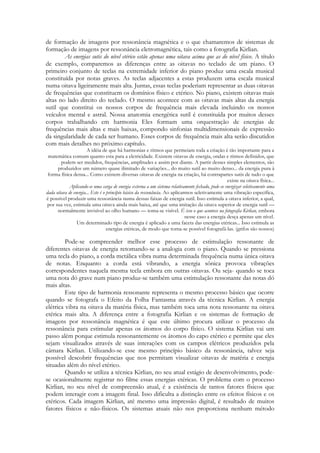 de formação de imagens por ressonância magnética e o que chamaremos de sistemas de
formação de imagens por ressonância eletromagnética, tais como a fotografia Kirlian.
As energias sutis do nível etérico estão apenas uma oitava acima que as do nível físico. A título
de exemplo, comparemos as diferenças entre as oitavas no teclado de um piano. O
primeiro conjunto de teclas na extremidade inferior do piano produz uma escala musical
constituída por notas graves. As teclas adjacentes a estas produzem uma escala musical
numa oitava ligeiramente mais alta. Juntas, essas teclas poderiam representar as duas oitavas
de frequências que constituem os domínios físico e etérico. No piano, existem oitavas mais
altas no lado direito do teclado. O mesmo acontece com as oitavas mais altas da energia
sutil que constitui os nossos corpos de frequência mais elevada incluindo os nossos
veículos mental e astral. Nossa anatomia energética sutil é constituída por muitos desses
corpos trabalhando em harmonia Eles formam uma orquestração de energias de
frequências mais altas e mais baixas, compondo sinfonias multidimensionais de expressão
da singularidade de cada ser humano. Esses corpos de frequência mais alta serão discutidos
com mais detalhes no próximo capítulo.
A idéia de que há harmonias e ritmos que permeiam toda a criação é tão importante para a
matemática comum quanto esta para a eletricidade. Existem oitavas de energia, ondas e ritmos definidos, que
podem ser medidos, frequências, amplitudes e assim por diante. A partir desses simples elementos, são
produzidos um número quase ilimitado de variações... do muito sutil ao muito denso... da energia pura à
forma física densa... Como existem diversas oitavas de energia na criação, há contrapartes sutis de tudo o que
existe na oitava física...
Aplicando-se uma carga de energia externa a um sistema relativamente fechado, pode-se energizar seletivamente uma
dada oitava de energia... Este é o princípio básico da ressonância. Ao aplicarmos seletivamente uma vibração específica,
é possível produzir uma ressonância numa dessas faixas de energia sutil. Isso estimula a oitava inferior, a qual,
por sua vez, estimula uma oitava ainda mais baixa, até que uma imitação da oitava superior de energia sutil —
normalmente invisível ao olho humano — toma-se visível. É isso o que acontece na fotografia Kirlian, embora
nesse caso a energia desça apenas um nível.
Um determinado tipo de energia é aplicado a uma faceta das energias etéricas... Isso estimula as
energias etéricas, de modo que torna-se possível fotografá-las. (grifos são nossos)

Pode-se compreender melhor esse processo de estimulação ressonante de
diferentes oitavas de energia retomando-se a analogia com o piano. Quando se pressiona
uma tecla do piano, a corda metálica vibra numa determinada frequência numa única oitava
de notas. Enquanto a corda está vibrando, a energia sônica provoca vibrações
correspondentes naquela mesma tecla embora em outras oitavas. Ou seja- quando se toca
uma nota dó grave num piano produz-se também uma estimulação ressonante das notas dó
mais altas.
Este tipo de harmonia ressonante representa o mesmo processo básico que ocorre
quando se fotografa o Efeito da Folha Fantasma através da técnica Kirlian. A energia
elétrica vibra na oitava da matéria física, mas também toca uma nota ressonante na oitava
etérica mais alta. A diferença entre a fotografia Kirlian e os sistemas de formação de
imagens por ressonância magnética é que este último procura utilizar o processo da
ressonância para estimular apenas os átomos do corpo físico. O sistema Kirlian vai um
passo além porque estimula ressonantemente os átomos do capo etérico e permite que eles
sejam visualizados através de suas interações com os campos elétricos produzidos pela
câmara Kirlian. Utilizando-se esse mesmo princípio básico da ressonância, talvez seja
possível descobrir frequências que nos permitam visualizar oitavas de matéria e energia
situadas além do nível etérico.
Quando se utiliza a técnica Kirlian, no seu atual estágio de desenvolvimento, podese ocasionalmente registrar no filme essas energias etéricas. O problema com o processo
Kirlian, no seu nível de compreensão atual, é a existência de tantos fatores físicos que
podem interagir com a imagem final. Isso dificulta a distinção entre os efeitos físicos e os
etéricos. Cada imagem Kirlian, até mesmo uma impressão digital, é resultado de muitos
fatores físicos e não-físicos. Os sistemas atuais não nos proporciona nenhum método

 