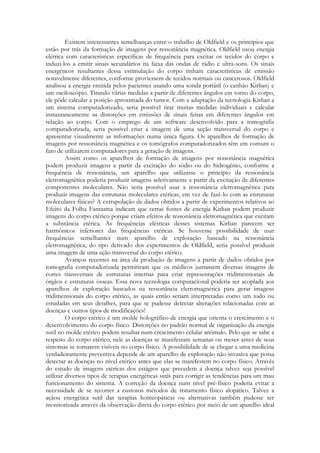 Existem interessantes semelhanças entre o trabalho de Oldfield e os princípios que
estão por trás da formação de imagens por ressonância magnética. Oldfield usou energia
elétrica com características específicas de frequência para excitar os tecidos do corpo e
induzi-los a emitir sinais secundários na faixa das ondas de rádio e ultra-sons. Os sinais
energéticos resultantes dessa estimulação do corpo tinham características de emissão
notavelmente diferentes, conforme proviessem de tecidos normais ou cancerosos. Oldfield
analisou a energia emitida pelos pacientes usando uma sonda portátil (o canhão Kirlian) e
um osciloscópio. Tirando várias medidas a partir de diferentes ângulos em torno do corpo,
ele pôde calcular a posição aproximada do tumor. Com a adaptação da tecnologia Kirlian a
um sistema computadorizado, seria possível tirar muitas medidas individuais e calcular
instantaneamente as distorções em emissões de sinais feitas em diferentes ângulos em
relação ao corpo. Com o emprego de um software desenvolvido para a tomografia
computadorizada, seria possível criar a imagem de uma seção transversal do corpo e
apresentar visualmente as informações numa única figura. Os aparelhos de formação de
imagens por ressonância magnética e os tomógrafos computadorizados têm em comum o
fato de utilizarem computadores para a geração de imagens.
Assim como os aparelhos de formação de imagens por ressonância magnética
podem produzir imagens a partir da excitação do sódio ou do hidrogênio, conforme a
frequência de ressonância, um aparelho que utilizasse o princípio da ressonância
eletromagnética poderia produzir imagens seletivamente a partir da excitação de diferentes
componentes moleculares. Não seria possível usar a ressonância eletromagnética para
produzir imagens das estruturas moleculares etéricas, em vez de fazê-lo com as estruturas
moleculares físicas? A extrapolação de dados obtidos a partir de experimentos relativos ao
Efeito da Folha Fantasma indicam que certas fontes de energia Kirlian podem produzir
imagens do corpo etérico porque criam efeitos de ressonância eletromagnética que excitam
a substância etérica. As frequências elétricas desses sistemas Kirlian parecem ser
harmônicos inferiores das frequências etéricas. Se houvesse possibilidade de usar
frequências semelhantes num aparelho de exploração baseado na ressonância
eletromagnética, do tipo derivado dos experimentos de Oldfield, seria possível produzir
uma imagem de uma ação transversal do corpo etérico.
Avanços recentes na área da produção de imagens a partir de dados obtidos por
tomografia computadorizada permitiram que os médicos juntassem diversas imagens de
cortes transversais de estruturas internas para criar representações tridimensionais de
órgãos e estruturas ósseas. Essa nova tecnologia computacional poderia ser acoplada aos
aparelhos de exploração baseados na ressonância eletromagnética para gerar imagens
tridimensionais do corpo etérico, as quais então seriam interpretadas como um todo ou
estudadas em seus detalhes, para que se pudesse detectar alterações relacionadas com as
doenças e outros tipos de modificações!
O corpo etérico é um molde holográfico de energia que orienta o crescimento e o
desenvolvimento do corpo físico. Distorções no padrão normal de organização da energia
sutil no molde etérico podem resultar num crescimento celular anômalo. Pelo que se sabe a
respeito do corpo etérico, nele as doenças se manifestam semanas ou meses antes de seus
sintomas se tornarem visíveis no corpo físico. A possibilidade de se chegar a uma medicina
verdadeiramente preventiva depende de um aparelho de exploração não-invasiva que possa
detectar as doenças no nível etérico antes que elas se manifestem no corpo físico. Através
do estudo de imagens etéricas dos estágios que precedem a doença talvez seja possível
utilizar diversos tipos de terapias energéticas sutis para corrigir as tendências para um mau
funcionamento do sistema. A correção da doença num nível pré-físico poderia evitar a
necessidade de se recorrer a custosos métodos de tratamento físico alopático. Talvez a
açãou energética sutil das terapias homeopáticas ou alternativas também pudesse ser
monitorizada através da observação direta do corpo etérico por meio de um aparelho ideal

 