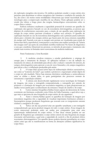 de exploração energética não-invasiva. Os médicos poderiam estudar o corpo etérico dos
pacientes para determinar os efeitos energéticos das vitaminas e condições de nutrição, da
luz, das cores e de muitas outras modalidades vibracionais que teriam necessidade dessas
tecnologias para a comprovação científica da sua eficácia. Outra aplicação poderia ser o
estudo dos efeitos a longo prazo das terapias farmacológicas convencionais sobre os
corpos físico e etérico.
Embora tenhamos atualmente a capacidade potencial de construir um aparelho de
exploração não-agressiva baseado no uso da ressonância eletromagnética, as pessoas que
dispõem do conhecimento necessário para a criação de um aparelho para exploração da
energia do corpo etérico precisam coordenar e unificar seus esforços. O aparelho de
exploração baseado no uso da ressonância eletromagnética será a primeira janela realmente
aberta para o domínio das energias etéricas que fazem parte da nossa estrutura expandida
de energia sutil. Fazendo com que as energias sutis possam ser visualizadas para estudo de
forma mais fácil e reprodutível, começaremos a encontrar uma melhor aceitação da "ciência
das energias sutis" por parte da comunidade científica tradicional. No futuro de diagnóstico
e cura que a medicina vibracional nos promete, os métodos de prevenção e tratamento não
estarão mais restritos às limitadas raízes newtonianas da medicina tradicional.
Pontos Fundamentais a Serem Recordados
1.
A medicina ortodoxa começou a estudar gradualmente o emprego de
energia para o tratamento de doenças. As aplicações incluem o uso de radiação no
tratamento do câncer, de eletricidade para aliviar a dor e reduzir o tamanho de rumores, de
campos eletromagnéticos para apressar a cura de ossos fraturados e de campos magnéticos
para aliviar a dor e a inflamação produzidas pela artrite.
2.
O corpo físico possui certos laços de realimentação elétricos autocurativos,
tais como as "correntes de lesão", que tendem a promover a regeneração celular depois de
o corpo ter sido mutilado. Talvez haja sistemas eletrônicos semelhantes a semicondutores
entre as células e dentro delas, os quais participariam dos processos normais de
crescimento e reprodução celulares.
3.
A ciência está desenvolvendo rapidamente novas tecnologias de formação
de imagens, tais como a tomografia computadorizada, a tomografia por emissão de
pósitrons e a formação de imagens por ressonância magnética, as quais proporcionam ao
médico novas janelas para o conhecimento da estrutura e função do cérebro e do corpo.
4.
Certos sistemas fotográficos Kirlian foram capazes de demonstrar de forma
consistente um fenômeno conhecido como Efeito da Folha Fantasma, o qual talvez seja o
que mais se aproxima de uma fotografia do corpo etérico de um organismo.
5.
Tanto o sistema Kirlian quanto os aparelhos de formação de imagens por
ressonância magnética têm a capacidade de visualizar importantes fenômenos celulares e
bioenergéticos porque produzem frequências que ressoam com os componentes naturais
celulares e energéticos do corpo.
6.
Talvez um dia seja possível criar um aparelho semelhante a um tomógrafo
computadorizado que possa produzir imagens de todo o corpo etérico. Essas imagens de
cortes transversais poderiam então ser unidas por computador para criar uma
representação tridimensional do corpo etérico. A base desse sistema poderia ser um
gerador de frequência que estimularia o corpo etérico através de uma frequência de energia
ressonante sub-harmônica, a qual teria a capacidade de excitá-lo a fim de produzir efeitos
ressonantes eletromagnéticos. Um aparelho desses poderia detectar perturbações no corpo
etérico antes que elas se manifestassem na forma de alterações celulares significativas no
corpo físico.

 