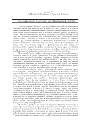 Capítulo IV
Os Domínios de Frequência e os Planos Sutis da Matéria:

UMA INTRODUÇÃO À ANATOMIA MULTIDIMENSIONAL HUMANA
Uma das principais diferenças entre as abordagens das medicinas newtoniana e
einsteiniana são os seus pontos de vista a respeito do corpo humano. Os pensadores
mecanicistas newtonianos, embora sofisticados na forma de enfocar a biologia molecular, vêem o corpo humano como uma série de sofisticados sistemas químicos que fornecem
energia a uma estrutura constituída por nervos, músculos, carnes e ossos. O corpo físico é
visto como um notável mecanismo, uma intricada maquinaria física até mesmo no nível da
estrutura celular. Discutimos no capítulo I um considerável volume de evidências
indicando que, no nível subatômico, a natureza física da matéria torna-se indistinta. A
solidez da matéria física é apenas uma ilusão dos nossos sentidos. A nova perspectiva vê a
matéria como uma substância composta de partículas que, em última análise, são
constituídas de luz congelada. A dualidade onda/partícula da matéria sugere a possibilidade
de que a estrutura física humana possua novas propriedades, antes não levados em
consideração, que possibilitem a construção de um novo modelo de corpo físico.
Neste capítulo, iremos estudar o prolongamento dos nossos sistemas físicos através
de sistemas superiores de energia Esses sistemas de energia sutil desempenham um papel
essencial no ser humano. O sistema físico, longe de ser fechado, é apenas um dos diversos
sistemas interativos que coexistem num equilíbrio dinâmico. O que talvez pareça ser um
radical desvio do pensamento convencional é a proposição de que todos esses sistemas
estão fisicamente sobrepostos um ao outro exatamente no mesmo espaço. Esses sistemas
energéticos superiores, chamados de corpos sutis, são na verdade constituídos de matéria
com características de frequência diferentes daquelas do corpo físico.
Conforme discutimos no Capítulo 2, é provável que a matéria - sendo uma espécie
de luz congelada - tenha portanto, características específicas de frequência A diferença
entre a matéria física e a matéria etérica é uma questão apenas de frequência Sabe-se que
energias de frequências diferentes podem coexistir no mesmo espaço sem que se produza
uma interação destrutiva Este princípio é demonstrado diariamente pela salada
eletromagnética dentro da qual trabalhamos e vivemos. Somos constantemente
bombardeados por ondas de rádio e televisão que passam através de nossas casas e corpos.
Essa energia eletromagnética não pode ser detectada pelos nossos olhos e ouvidos porque
se encontra numa faixa de frequência energética situada além do limite de percepção dos
nossos órgãos sensoriais. Se acontecer de ligarmos o televisor, porém, essas energias
normalmente invisíveis são transformadas em energias nas faixas de frequência da luz
visível e dos sons audíveis, as quais estão dentro dos nossos limites de percepção. Quando
ligamos o televisor não vemos as imagens do canal 2 misturadas com as do canal 7. Como
as energias são de frequências ligeiramente diferentes elas podem coexistir no mesmo
espaço sem que uma interfira com a outra. É apenas por intermédio do nosso aparelho de
televisão, atuando como um prolongamento dos nossos sentidos, que podemos chegar a
dizer que essas energias estão presentes.
O princípio segundo o qual energias de frequências diferentes podem ocupar o
mesmo lugar no espaço, sem se destruírem mutuamente, tem implicações teóricas para as
matérias de frequências diferentes. Em virtude de suas frequências inerentemente distintas,
as matérias físicas e etérica podem coexistir no mesmo espaço, da mesma forma como
ondas de rádio e televisão atravessam o mesmo espaço sem que uma interfira com a outra
A matriz energética do corpo etérico, isto é, o molde holográfico do campo de energia, está

 