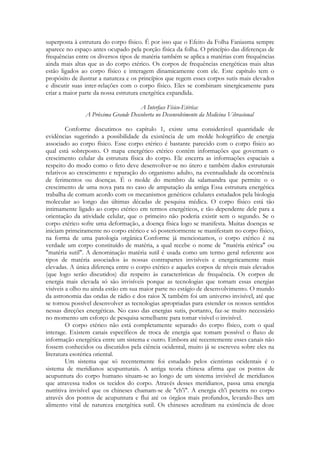 superposta à estrutura do corpo físico. É por isso que o Efeito da Folha Faniasma sempre
aparece no espaço antes ocupado pela porção física da folha. O princípio das diferenças de
frequências entre os diversos tipos de matéria também se aplica a matérias com frequências
ainda mais altas que as do corpo etérico. Os corpos de frequências energéticas mais altas
estão ligados ao corpo físico e interagem dinamicamente com ele. Este capítulo tem o
propósito de ilustrar a natureza e os princípios que regem esses corpos sutis mais elevados
e discutir suas inter-relações com o corpo físico. Eles se combinam sinergicamente para
criar a maior parte da nossa estrutura energética expandida.
A Interface Físico-Etéríca:
A Próxima Grande Descoberta no Desenvolvimento da Medicina Vibracional
Conforme discutimos no capítulo 1, existe uma considerável quantidade de
evidências sugerindo a possibilidade da existência de um molde holográfico de energia
associado ao corpo físico. Esse corpo etérico é bastante parecido com o corpo físico ao
qual está sobreposto. O mapa energético etérico contém informações que governam o
crescimento celular da estrutura física do corpo. Ele encerra as informações espaciais a
respeito do modo como o feto deve desenvolver-se no útero e também dados estruturais
relativos ao crescimento e reparação do organismo adulto, na eventualidade da ocorrência
de ferimentos ou doenças. É o molde do membro da salamandra que permite o o
crescimento de uma nova pata no caso de amputação da antiga Essa estrutura energética
trabalha de comum acordo com os mecanismos genéticos celulares estudados pela biologia
molecular ao longo das últimas décadas de pesquisa médica. O corpo físico está tão
intimamente ligado ao corpo etérico em termos energéticos, e tão dependente dele para a
orientação da atividade celular, que o primeiro não poderia existir sem o segundo. Se o
corpo etérico sofre uma deformação, a doença física logo se manifesta. Muitas doenças se
iniciam primeiramente no corpo etérico e só posteriormente se manifestam no corpo físico,
na forma de uma patologia orgânica Conforme já mencionamos, o corpo etérico é na
verdade um corpo constituído de matéria, a qual recebe o nome de "matéria etérica" ou
"matéria sutil". A denominação matéria sutil é usada como um termo geral referente aos
tipos de matéria associados às nossas contrapartes invisíveis e energeticamente mais
elevadas. A única diferença entre o corpo etérico e aqueles corpos de níveis mais elevados
(que logo serão discutidos) diz respeito às características de frequência. Os corpos de
energia mais elevada só são invisíveis porque as tecnologias que tornam essas energias
visíveis a olho nu ainda estão em sua maior parte no estágio de desenvolvimento. O mundo
da astronomia das ondas de rádio e dos raios X também foi um universo invisível, até que
se tornou possível desenvolver as tecnologias apropriadas para estender os nossos sentidos
nessas direções energéticas. No caso das energias sutis, portanto, faz-se muito necessário
no momento um esforço de pesquisa semelhante para tomar visível o invisível.
O corpo etérico não está completamente separado do corpo físico, com o qual
interage. Existem canais específicos de troca de energia que tomam possível o fluxo de
informação energética entre um sistema e outro. Embora até recentemente esses canais não
fossem conhecidos ou discutidos pela ciência ocidental, muito já se escreveu sobre eles na
literatura esotérica oriental.
Um sistema que só recentemente foi estudado pelos cientistas ocidentais é o
sistema de meridianos acupunturais. A antiga teoria chinesa afirma que os pontos de
acupuntura do corpo humano situam-se ao longo de um sistema invisível de meridianos
que atravessa todos os tecidos do corpo. Através desses meridianos, passa uma energia
nutritiva invisível que os chineses chamam-se de "ch'i". A energia ch'i penetra no corpo
através dos pontos de acupuntura e flui até os órgãos mais profundos, levando-lhes um
alimento vital de natureza energética sutil. Os chineses acreditam na existência de doze

 
