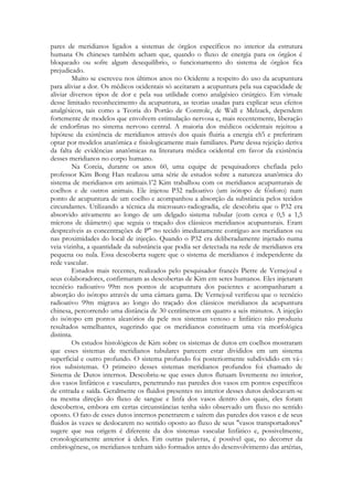 pares de meridianos ligados a sistemas de órgãos específicos no interior da estrutura
humana Os chineses também acham que, quando o fluxo de energia para os órgãos é
bloqueado ou sofre algum desequilíbrio, o funcionamento do sistema de órgãos fica
prejudicado.
Muito se escreveu nos últimos anos no Ocidente a respeito do uso da acupuntura
para aliviar a dor. Os médicos ocidentais só aceitaram a acupuntura pela sua capacidade de
aliviar diversos tipos de dor e pela sua utilidade como analgésico cirúrgico. Em virtude
desse limitado reconhecimento da acupuntura, as teorias usadas para explicar seus efeitos
analgésicos, tais como a Teoria do Portão de Controle, de Wall e Melzack, dependem
fortemente de modelos que envolvem estimulação nervosa e, mais recentemente, liberação
de endorfinas no sistema nervoso central. A maioria dos médicos ocidentais rejeitou a
hipótese da existência de meridianos através dos quais fluiria a energia ch'i e preferiram
optar por modelos anatômica e fisiologicamente mais familiares. Parte dessa rejeição deriva
da falta de evidências anatômicas na literatura médica ocidental em favor da existência
desses meridianos no corpo humano.
Na Coreia, durante os anos 60, uma equipe de pesquisadores chefiada pelo
professor Kim Bong Han realizou uma série de estudos sobre a natureza anatômica do
sistema de meridianos em animais.1'2 Kim trabalhou com os meridianos acupunturais de
coelhos e de outros animais. Ele injetou P32 radioativo (um isótopo de fósforo) num
ponto de acupuntura de um coelho e acompanhou a absorção da substância pelos tecidos
circundantes. Utilizando a técnica da microauto-radiogradia, ele descobriu que o P32 era
absorvido ativamente ao longo de um delgado sistema tubular (com cerca e 0,5 a 1,5
mícrons de diâmetro) que seguia o traçado dos clássicos meridianos acupunturais. Eram
desprezíveis as concentrações de P" no tecido imediatamente contíguo aos meridianos ou
nas proximidades do local de injeção. Quando o P32 era deliberadamente injetado numa
veia vizinha, a quantidade da substância que podia ser detectada na rede de meridianos era
pequena ou nula. Essa descoberta sugere que o sistema de meridianos é independente da
rede vascular.
Estudos mais recentes, realizados pelo pesquisador francês Pierre de Vernejoul e
seus colaboradores, confirmaram as descobertas de Kim em seres humanos. Eles injetaram
tecnécio radioativo 99m nos pontos de acupuntura dos pacientes e acompanharam a
absorção do isótopo através de uma câmara gama. De Vernejoul verificou que o tecnécio
radioativo 99m migrava ao longo do traçado dos clássicos meridianos da acupuntura
chinesa, percorrendo uma distância de 30 centímetros em quatro a seis minutos. A injeção
do isótopo em pontos aleatórios da pele nos sistemas venoso e linfático não produziu
resultados semelhantes, sugerindo que os meridianos constituem uma via morfológica
distinta.
Os estudos histológicos de Kim sobre os sistemas de dutos em coelhos mostraram
que esses sistemas de meridianos tubulares parecem estar divididos em um sistema
superficial e outro profundo. O sistema profundo foi posteriormente subdividido em vá-:
rios subsistemas. O primeiro desses sistemas meridianos profundos foi chamado de
Sistema de Dutos internos. Descobriu-se que esses dutos flutuam livremente no interior,
dos vasos linfáticos e vasculares, penetrando nas paredes dos vasos em pontos específicos
de entrada e saída. Geralmente os fluidos presentes no interior desses dutos deslocavam-se
na mesma direção do fluxo de sangue e linfa dos vasos dentro dos quais, eles foram
descobertos, embora em certas circunstâncias tenha sido observado um fluxo no sentido
oposto. O fato de esses dutos internos penetrarem e saírem das paredes dos vasos e de seus
fluidos às vezes se deslocarem no sentido oposto ao fluxo de seus "vasos transportadores"
sugere que sua origem é diferente da dos sistemas vascular linfático e, possivelmente,
cronologicamente anterior à deles. Em outras palavras, é possível que, no decorrer da
embriogênese, os meridianos tenham sido formados antes do desenvolvimento das artérias,

 